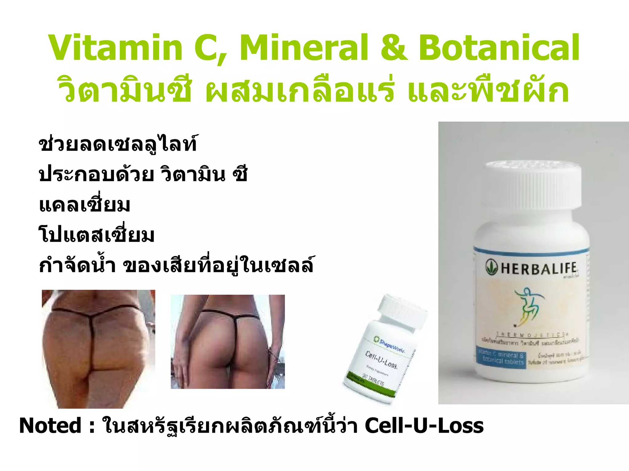 Vitamin C, Mineral & Botanical วิตามินซี ผสมเกลือแร่ และพืชผัก ช่วยลดเซลลูไลท์ ประกอบด้วย วิตามิน ซี แคลเซี่ยม โปแตสเซี่ยม กำจัดน้ำ ของเสียที่อยู่ในเซลล์  Noted :  ในสหรัฐเรียกผลิตภัณฑ์นี้ว่า  Cell-U-Loss 