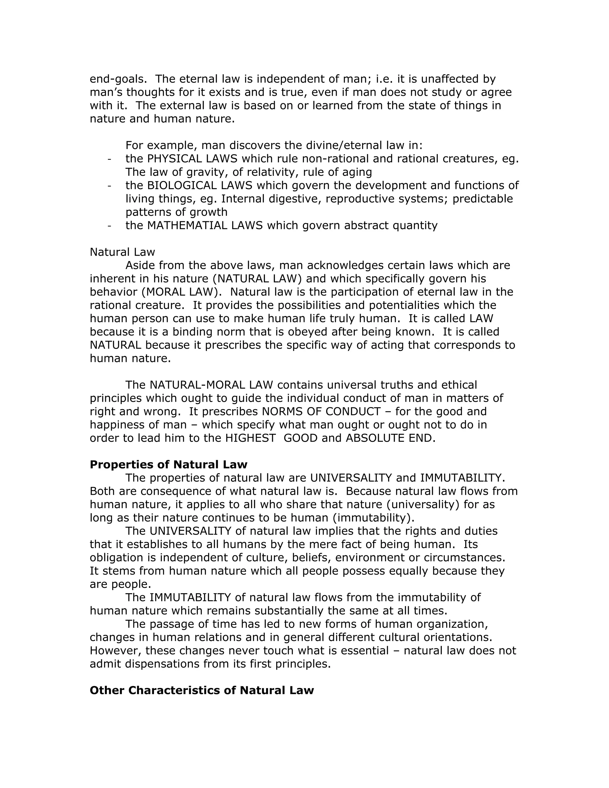 end-goals. The eternal law is independent of man; i.e. it is unaffected by
man’s thoughts for it exists and is true, even if man does not study or agree
with it. The external law is based on or learned from the state of things in
nature and human nature.

       For example, man discovers the divine/eternal law in:
   -   the PHYSICAL LAWS which rule non-rational and rational creatures, eg.
       The law of gravity, of relativity, rule of aging
   -   the BIOLOGICAL LAWS which govern the development and functions of
       living things, eg. Internal digestive, reproductive systems; predictable
       patterns of growth
   -   the MATHEMATIAL LAWS which govern abstract quantity

Natural Law
       Aside from the above laws, man acknowledges certain laws which are
inherent in his nature (NATURAL LAW) and which specifically govern his
behavior (MORAL LAW). Natural law is the participation of eternal law in the
rational creature. It provides the possibilities and potentialities which the
human person can use to make human life truly human. It is called LAW
because it is a binding norm that is obeyed after being known. It is called
NATURAL because it prescribes the specific way of acting that corresponds to
human nature.

       The NATURAL-MORAL LAW contains universal truths and ethical
principles which ought to guide the individual conduct of man in matters of
right and wrong. It prescribes NORMS OF CONDUCT – for the good and
happiness of man – which specify what man ought or ought not to do in
order to lead him to the HIGHEST GOOD and ABSOLUTE END.

Properties of Natural Law
        The properties of natural law are UNIVERSALITY and IMMUTABILITY.
Both are consequence of what natural law is. Because natural law flows from
human nature, it applies to all who share that nature (universality) for as
long as their nature continues to be human (immutability).
        The UNIVERSALITY of natural law implies that the rights and duties
that it establishes to all humans by the mere fact of being human. Its
obligation is independent of culture, beliefs, environment or circumstances.
It stems from human nature which all people possess equally because they
are people.
        The IMMUTABILITY of natural law flows from the immutability of
human nature which remains substantially the same at all times.
        The passage of time has led to new forms of human organization,
changes in human relations and in general different cultural orientations.
However, these changes never touch what is essential – natural law does not
admit dispensations from its first principles.

Other Characteristics of Natural Law
 