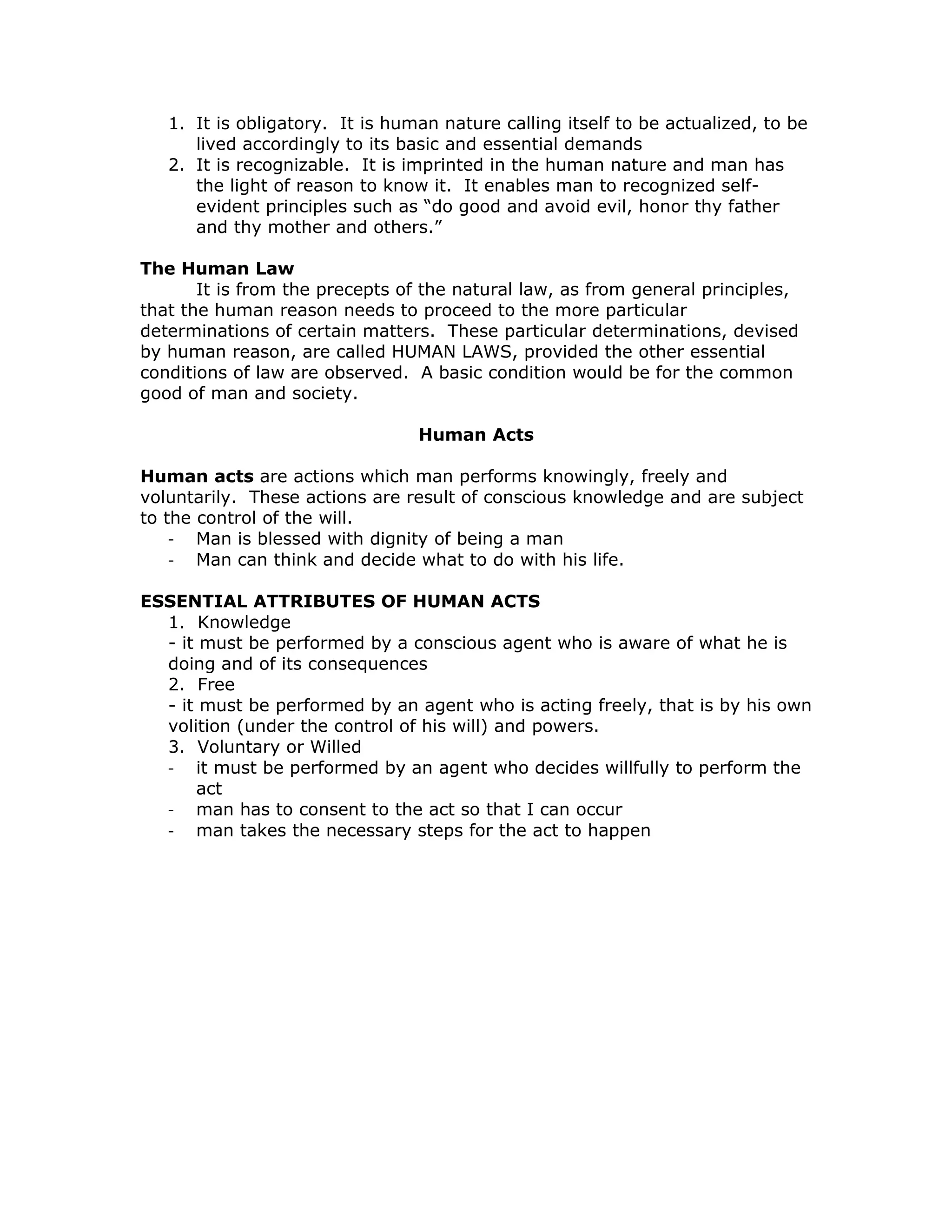 1. It is obligatory. It is human nature calling itself to be actualized, to be
      lived accordingly to its basic and essential demands
   2. It is recognizable. It is imprinted in the human nature and man has
      the light of reason to know it. It enables man to recognized self-
      evident principles such as “do good and avoid evil, honor thy father
      and thy mother and others.”

The Human Law
       It is from the precepts of the natural law, as from general principles,
that the human reason needs to proceed to the more particular
determinations of certain matters. These particular determinations, devised
by human reason, are called HUMAN LAWS, provided the other essential
conditions of law are observed. A basic condition would be for the common
good of man and society.

                                 Human Acts

Human acts are actions which man performs knowingly, freely and
voluntarily. These actions are result of conscious knowledge and are subject
to the control of the will.
    - Man is blessed with dignity of being a man
    - Man can think and decide what to do with his life.

ESSENTIAL ATTRIBUTES OF HUMAN ACTS
  1. Knowledge
  - it must be performed by a conscious agent who is aware of what he is
  doing and of its consequences
  2. Free
  - it must be performed by an agent who is acting freely, that is by his own
  volition (under the control of his will) and powers.
  3. Voluntary or Willed
  - it must be performed by an agent who decides willfully to perform the
      act
  - man has to consent to the act so that I can occur
  - man takes the necessary steps for the act to happen
 