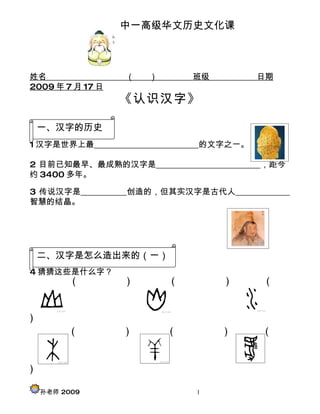 中一高级华文历史文化课



姓名                （   ）       班级           日期
2009 年 7 月 17 日
                  《认识汉字》

    一、汉字的历史
1 汉字是世界上最_________________________的文字之一。

2 目前已知最早、最成熟的汉字是_________________________，距今
约 3400 多年。

3 传说汉字是___________创造的，但其实汉字是古代人_____________
智慧的结晶。




    二、汉字是怎么造出来的（一）
4 猜猜这些是什么字？
      (           )       (        )        (



)
          (       )       (        )       (



)

    孙老师 2009                  1
 