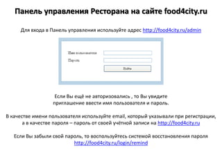 Панель управления Ресторана на сайтеfood4city.ru Для входа в Панель управления используйте адрес http://food4city.ru/admin Если Вы ещё не авторизовались , то Вы увидите приглашение ввести имя пользователя и пароль. В качестве имени пользователя используйте email, который указывали при регистрации, а в качестве пароля – пароль от своей учётной записи на http://food4city.ru Если Вы забыли свой пароль, то воспользуйтесь системой восстановления пароля http://food4city.ru/login/remind 