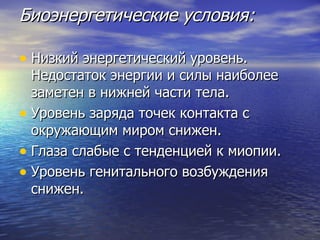 Биоэнергетические условия: Низкий энергетический уровень. Недостаток энергии и силы наиболее заметен в нижней части тела.  Уровень заряда точек контакта с окружающим миром снижен.  Глаза слабые с тенденцией к миопии.  Уровень генитального возбуждения снижен. 