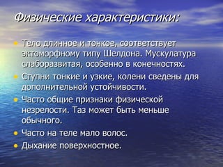 Физические характеристики: Тело длинное и тонкое, соответствует эктоморфному типу Шелдона. Мускулатура слаборазвитая, особенно в конечностях.  Ступни тонкие и узкие, колени сведены для дополнительной устойчивости.  Часто общие признаки физической незрелости. Таз может быть меньше обычного.  Часто на теле мало волос.  Дыхание поверхностное. 