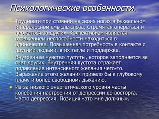 Психологические особенности. Трудности при стоянии на своих ногах в буквальном и переносном смысле слова. Стремятся опереться и держаться за других. Коллективизм является отражением неспособности находиться в одиночестве. Повышенная потребность в контакте с другими людьми, в их тепле и поддержке. Внутреннее чувство пустоты, которое заполняется за счет других. Внутренняя пустота отражает подавление интенсивного желания чего-то. Выражение этого желания привело бы к глубокому плачу и более свободному дыханию.  Из-за низкого энергетического уровня часты колебания настроения от депрессии до восторга. Часто депрессия. Позиция «это мне должны». 