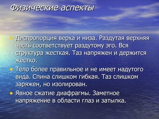 Физические аспекты Диспропорция верха и низа. Раздутая верхняя часть соответствует раздутому эго. Вся структура жесткая. Таз напряжен и держится жестко. Тело более правильное и не имеет надутого вида. Спина слишком гибкая. Таз слишком заряжен, но изолирован. Явное сжатие диафрагмы. Заметное напряжение в области глаз и затылка. 
