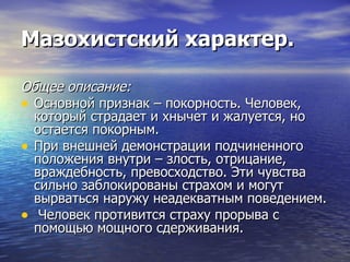 Мазохистский характер. Общее описание: Основной признак – покорность. Человек, который страдает и хнычет и жалуется, но остается покорным.  При внешней демонстрации подчиненного положения внутри – злость, отрицание, враждебность, превосходство. Эти чувства сильно заблокированы страхом и могут вырваться наружу неадекватным поведением. Человек противится страху прорыва с помощью мощного сдерживания. 