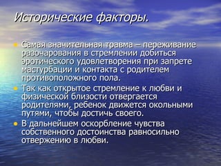 Исторические факторы. Самая значительная травма – переживание разочарования в стремлении добиться эротического удовлетворения при запрете мастурбации и контакта с родителем противоположного пола.  Так как открытое стремление к любви и физической близости отвергается родителями, ребенок движется окольными путями, чтобы достичь своего.  В дальнейшем оскорбление чувства собственного достоинства равносильно отвержению в любви. 