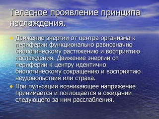Телесное проявление принципа наслаждения. Движение энергии от центра организма к периферии функционально равнозначно биологическому растяжению и восприятию наслаждения. Движение энергии от периферии к центру идентично биологическому сокращению и восприятию неудовольствия или страха.  При пульсации возникающее напряжение принимается и поглощается в ожидании следующего за ним расслабления. 