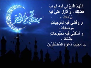 أللّهُمَّ افْتَحْ لي فيهِ أبوابَ فَضْلِكَ ، وَ أنزِل عَلَيَّ فيهِ بَرَكاتِكَ ، وَ وَفِّقْني فيهِ لِمُوجِباتِ مَرضاتِكَ ، وَ أسْكِنِّي فيهِ بُحْبُوحاتِ جَنّاتَكَ ،  يا مَجيبَ دَعوَةِ المُضْطَرِّينَ  . 