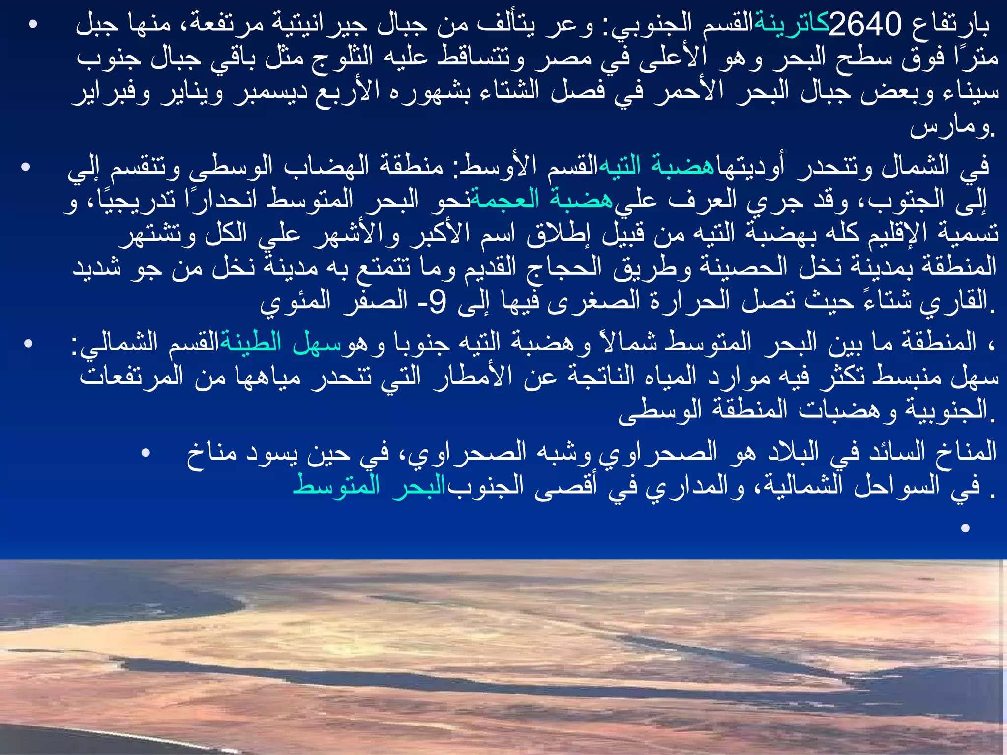 القسم الجنوبي :  وعر يتألف من جبال جيرانيتية مرتفعة، منها جبل  كاترينة  بارتفاع  2640  مترًا فوق سطح البحر وهو الأعلى في مصر وتتساقط عليه الثلوج مثل باقي جبال جنوب سيناء وبعض جبال البحر الأحمر في فصل الشتاء بشهوره الأربع ديسمبر ويناير وفبراير ومارس . القسم الأوسط :  منطقة الهضاب الوسطى وتنقسم إلي  هضبة التيه  في الشمال وتنحدر أوديتها نحو البحر المتوسط انحدارًا تدريجيًا، و هضبة العجمة  إلى الجتوب، وقد جري العرف علي تسمية الإقليم كله بهضبة التيه من قبيل إطلاق اسم الأكبر والأشهر علي الكل وتشتهر المنطقة بمدينة نخل الحصينة وطريق الحجاج القديم وما تتمتع به مدينة نخل من جو شديد القاري شتاءً حيث تصل الحرارة الصغرى فيها إلى  9-  الصفر المئوي . القسم الشمالي :  سهل الطينة ، المنطقة ما بين البحر المتوسط شمالاً وهضبة التيه جنوبا وهو سهل منبسط تكثر فيه موارد المياه الناتجة عن الأمطار التي تنحدر مياهها من المرتفعات الجنوبية وهضبات المنطقة الوسطى . المناخ السائد في البلاد هو الصحراوي وشبه الصحراوي، في حين يسود مناخ  البحر المتوسط  في السواحل الشمالية، والمداري في أقصى الجنوب . 