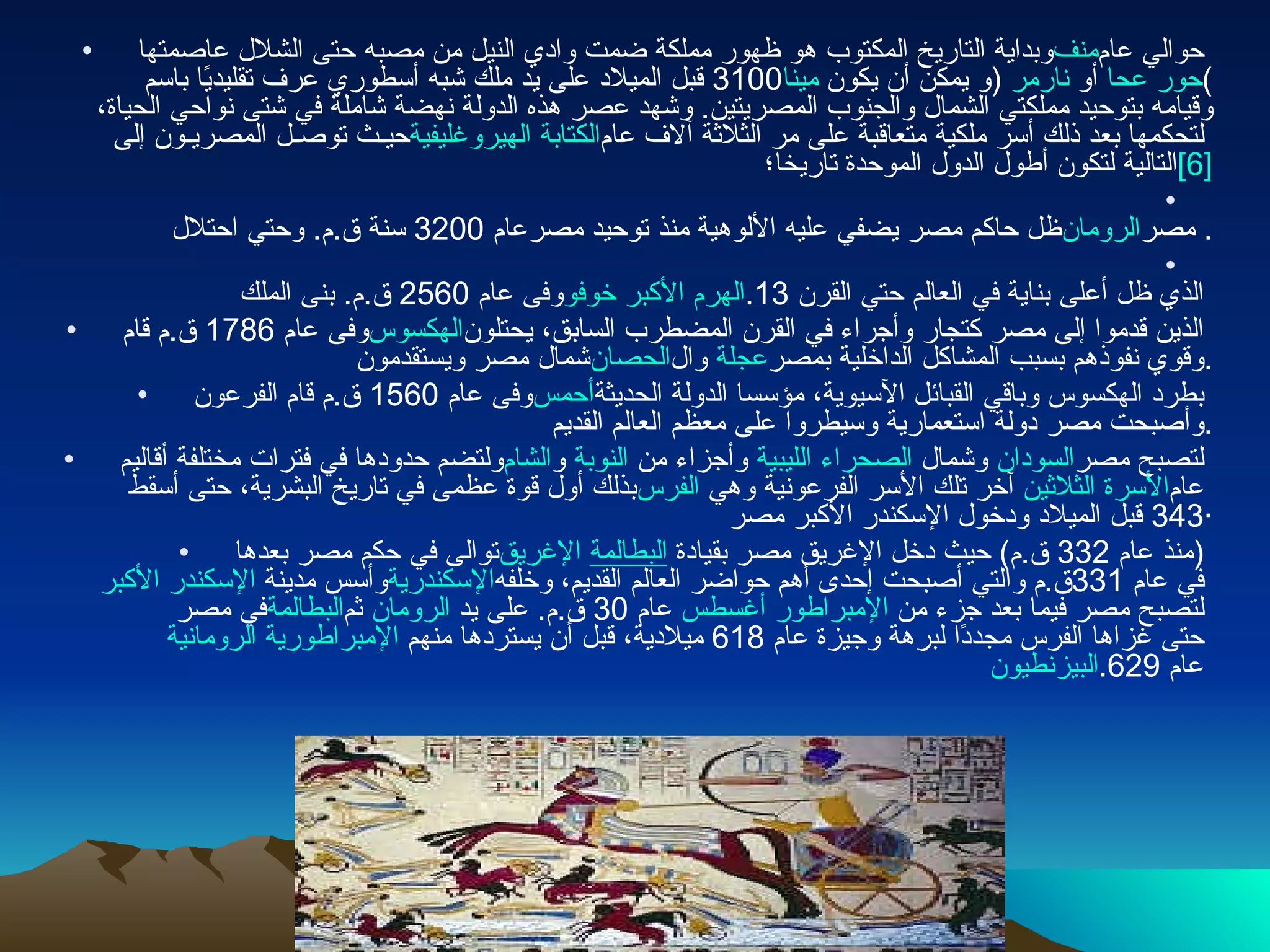 وبداية التاريخ المكتوب هو ظهور مملكة ضمت وادي النيل من مصبه حتى الشلال عاصمتها  منف  حوالي عام  3100  قبل الميلاد على يد ملك شبه أسطوري عرف تقليديًا باسم  مينا   ( و يمكن أن يكون  نارمر  أو  حور عحا )  وقيامه بتوحيد مملكتي الشمال والجنوب المصريتين .  وشهد عصر هذه الدولة نهضة شاملة في شتى نواحي الحياة، حيـث توصـل المصريـون إلى  الكتابة الهيروغليفية  لتحكمها بعد ذلك أسر ملكية متعاقبة على مر الثلاثة آلاف عام التالية لتكون أطول الدول الموحدة تاريخا؛ [6] ظل حاكم مصر يضفي عليه الألوهية منذ توحيد مصرعام  3200  سنة ق . م .  وحتي احتلال  الرومان  مصر . وفى عام  2560  ق . م .  بنى الملك  خوفو   الهرم الأكبر  الذي ظل أعلى بناية في العالم حتي القرن  13. وفى عام  1786  ق . م قام  الهكسوس  الذين قدموا إلى مصر كتجار وأجراء في القرن المضطرب السابق، يحتلون شمال مصر ويستقدمون  الحصان  وال عجلة وقوي نفوذهم بسبب المشاكل الداخلية بمصر . وفى عام  1560  ق . م قام الفرعون  أحمس  بطرد الهكسوس وباقي القبائل الآسيوية، مؤسسا الدولة الحديثة وأصبحت مصر دولة استعمارية وسيطروا على معظم العالم القديم . ولتضم حدودها في فترات مختلفة أقاليم  الشام  و النوبة  وأجزاء من  الصحراء الليبية  وشمال  السودان  لتصبح مصر بذلك أول قوة عظمى في تاريخ البشرية، حتى أسقط  الفرس  آخر تلك الأسر الفرعونية وهي  الأسرة الثلاثين  عام  343  قبل الميلاد ودخول الإسكندر الأكبر مصر · توالى في حكم مصر بعدها  الإغريق   البطالمة   ( منذ عام  332  ق . م )  حيث دخل الإغريق مصر بقيادة  الإسكندر الأكبر وأسس مدينة  الإسكندرية  في عام  331 ق . م والتي أصبحت إحدى أهم حواضر العالم القديم، وخلفه في مصر  البطالمة  ثم الرومان  عام  30  ق . م .  على يد  الإمبراطور أغسطس  لتصبح مصر فيما بعد جزء من  الإمبراطورية الرومانية  حتى غزاها الفرس مجددًا لبرهة وجيزة عام  618  ميلادية، قبل أن يستردها منهم  البيزنطيون  عام  629. 