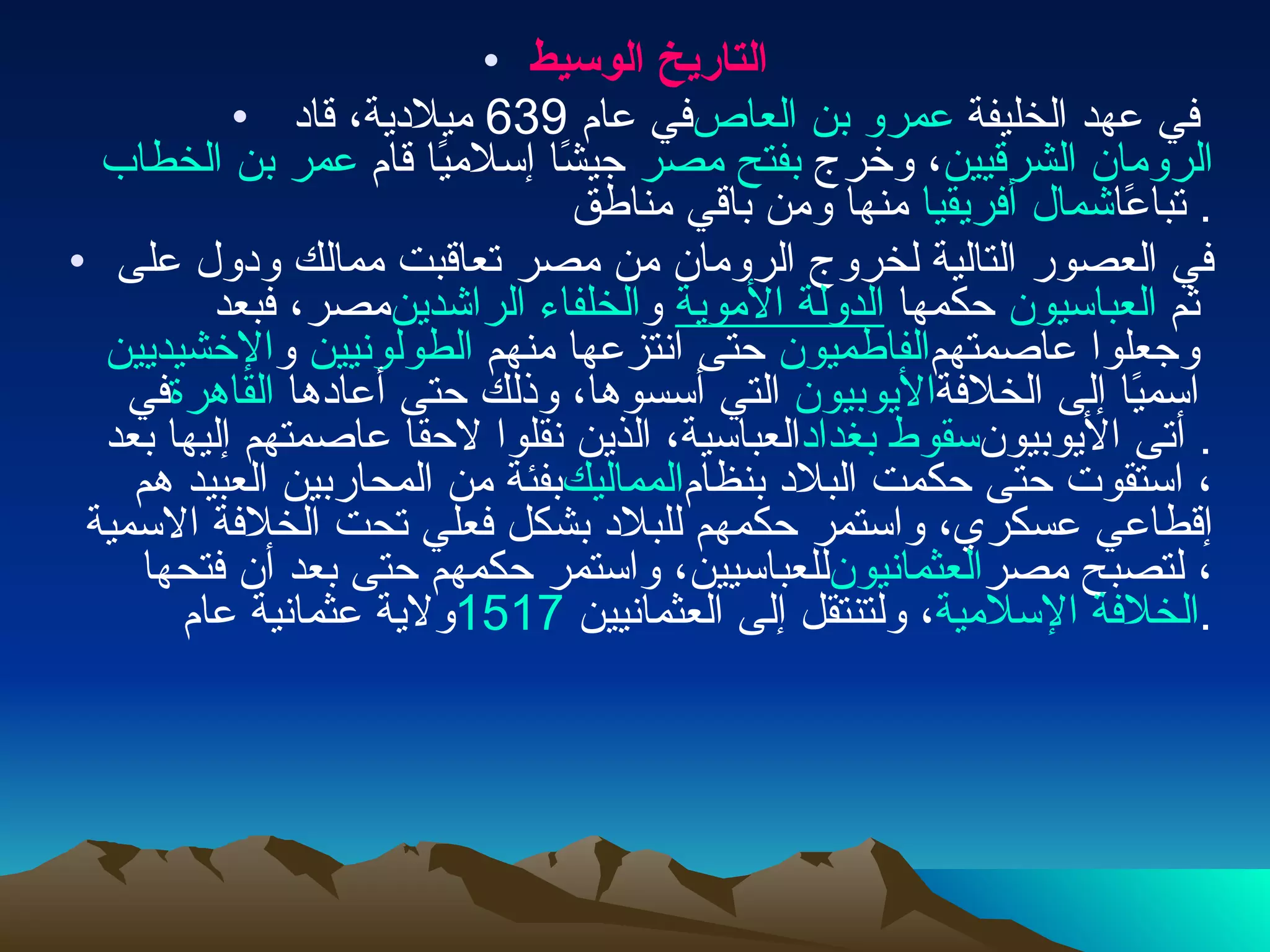 التاريخ الوسيط في عام  639  ميلادية، قاد  عمرو بن العاص  في عهد الخليفة  عمر بن الخطاب  جيشًا إسلاميًا قام  بفتح مصر ، وخرج  الرومان الشرقيين  منها ومن باقي مناطق  شمال أفريقيا  تباعًا . في العصور التالية لخروج الرومان من مصر تعاقبت ممالك ودول على مصر، فبعد  الخلفاء الراشدين  و الدولة الأموية  حكمها  العباسيون  ثم  الإخشيديين  و الطولونيين  حتى انتزعها منهم  الفاطميون  وجعلوا عاصمتهم في  القاهرة  التي أسسوها، وذلك حتى أعادها  الأيوبيون  اسميًا إلى الخلافة العباسية، الذين نقلوا لاحقا عاصمتهم إليها بعد  سقوط بغداد .  أتى الأيوبيون بفئة من المحاربين العبيد هم  المماليك ، استقوت حتى حكمت البلاد بنظام إقطاعي عسكري، واستمر حكمهم للبلاد بشكل فعلي تحت الخلافة الاسمية للعباسيين، واستمر حكمهم حتى بعد أن فتحها  العثمانيون ، لتصبح مصر ولاية عثمانية عام  1517 ، ولتنتقل إلى العثمانيين  الخلافة الإسلامية . 
