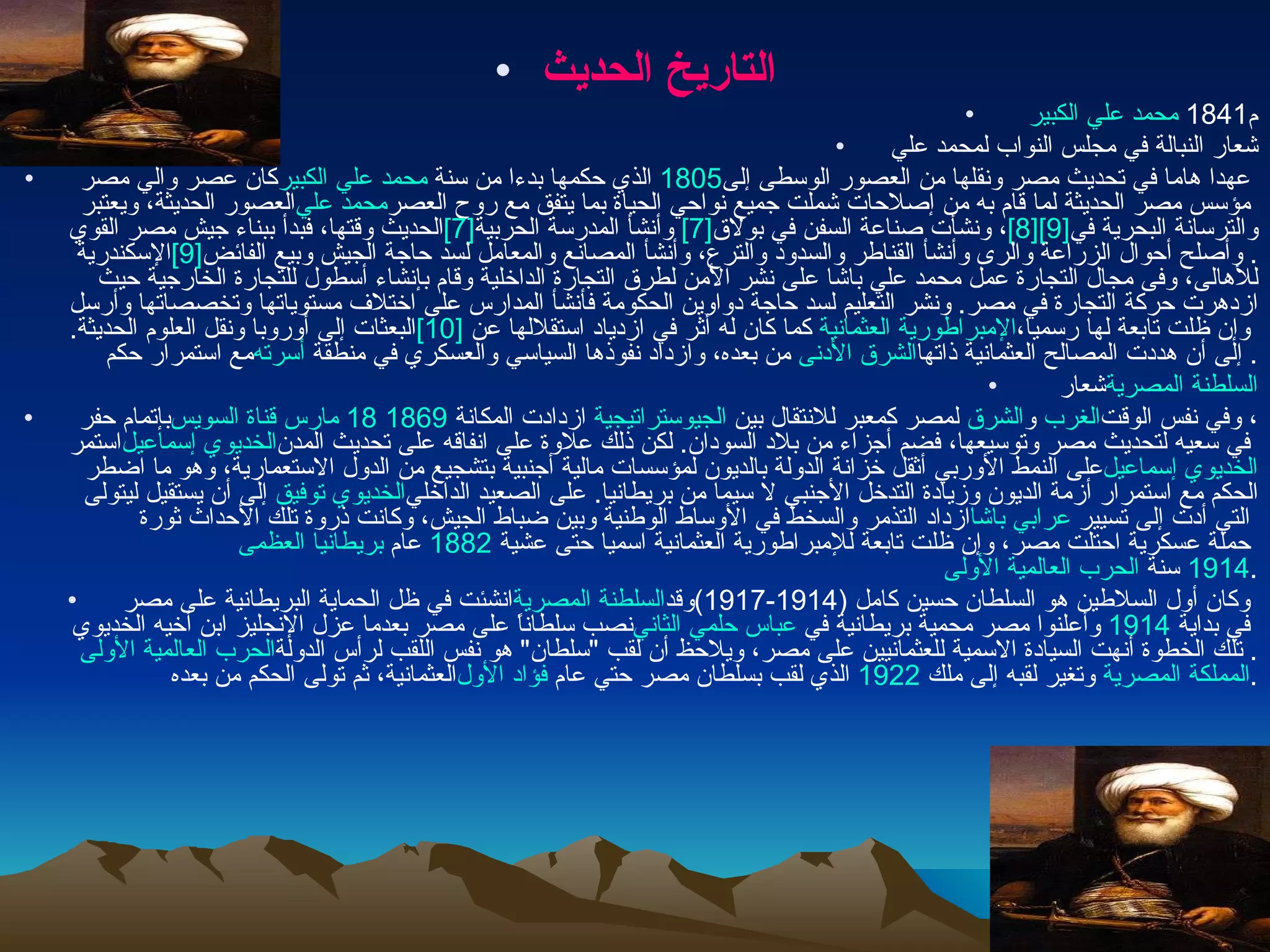 التاريخ الحديث     محمد علي الكبير   1841 م   شعار النبالة في مجلس النواب لمحمد علي كان عصر والي مصر  محمد علي الكبير  الذي حكمها بدءا من سنة  1805   عهدا هاما في تحديث مصر ونقلها من العصور الوسطى إلى العصور الحديثة، ويعتبر  محمد علي  مؤسس مصر الحديثة لما قام به من إصلاحات شملت جميع نواحي الحياة بما يتفق مع روح العصر الحديث وقتها، فبدأ ببناء جيش مصر القوي [7]   وأنشأ المدرسة الحربية [7] ، ونشأت صناعة السفن في بولاق [8] [9] والترسانة البحرية في الإسكندرية [9] .  وأصلح أحوال الزراعة والرى وأنشأ القناطر والسدود والترع، وأنشأ المصانع والمعامل لسد حاجة الجيش وبيع الفائض للأهالى، وفى مجال التجارة عمل محمد علي باشا على نشر الأمن لطرق التجارة الداخلية وقام بإنشاء أسطول للتجارة الخارجية حيث ازدهرت حركة التجارة في مصر .  ونشر التعليم لسد حاجة دواوين الحكومة فأنشأ المدارس على اختلاف مستوياتها وتخصصاتها وأرسل البعثات إلى أوروبا ونقل العلوم الحديثة . [10]   كما كان له أثر في ازدياد استقلالها عن  الإمبراطورية العثمانية  وإن ظلت تابعة لها رسميا، مع استمرار حكم  أسرته  من بعده، وازداد نفوذها السياسي والعسكري في منطقة  الشرق الأدنى  إلى أن هددت المصالح العثمانية ذاتها .     شعار  السلطنة المصرية بإتمام حفر  قناة السويس   18 مارس   1869   ازدادت المكانة  الجيوستراتيجية  لمصر كمعبر للانتقال بين  الشرق  و الغرب ، وفي نفس الوقت استمر  الخديوي إسماعيل  في سعيه لتحديث مصر وتوسيعها، فضم أجزاء من بلاد السودان .  لكن ذلك علاوة على انفاقه على تحديث المدن على النمط الأوربي أثقل خزانة الدولة بالديون لمؤسسات مالية أجنبية بتشجيع من الدول الاستعمارية، وهو ما اضطر  الخديوي إسماعيل  إلى أن يستقيل ليتولى  الخديوي توفيق الحكم مع استمرار أزمة الديون وزيادة التدخل الأجنبي لا سيما من بريطانيا .  على الصعيد الداخلي ازداد التذمر والسخط في الأوساط الوطنية وبين ضباط الجيش، وكانت ذروة تلك الأحداث ثورة  عرابي باشا  التي أدت إلى تسيير  بريطانيا العظمى  عام  1882   حملة عسكرية احتلت مصر، وإن ظلت تابعة للإمبراطورية العثمانية اسميا حتى عشية  الحرب العالمية الأولى  سنة  1914 . انشئت في ظل الحماية البريطانية على مصر  السلطنة المصرية  وكان أول السلاطين هو السلطان حسين كامل  (1914-1917) وقد نصب سلطاناً على مصر بعدما عزل الإنجليز ابن أخيه الخديوي  عباس حلمي الثاني  وأعلنوا مصر محمية بريطانية في  1914   في بداية  الحرب العالمية الأولى .  تلك الخطوة أنهت السيادة الاسمية للعثمانيين على مصر، ويلاحظ أن لقب  " سلطان "  هو نفس اللقب لرأس الدولة العثمانية، ثم تولى الحكم من بعده فؤاد الأول  الذي لقب بسلطان مصر حتي عام  1922   وتغير لقبه إلى ملك  المملكة المصرية . 