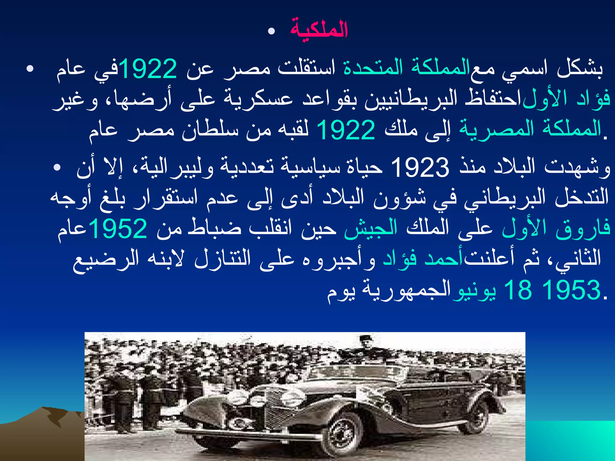 الملكية في عام  1922   استقلت مصر عن  المملكة المتحدة  بشكل اسمي مع احتفاظ البريطانيين بقواعد عسكرية على أرضها، وغير  فؤاد الأول  لقبه من سلطان مصر عام  1922   إلى ملك  المملكة المصرية . وشهدت البلاد منذ  1923  حياة سياسية تعددية وليبرالية، إلا أن التدخل البريطاني في شؤون البلاد أدى إلى عدم استقرار بلغ أوجه عام  1952   حين انقلب ضباط من  الجيش  على الملك  فاروق الأول  وأجبروه على التنازل لابنه الرضيع  أحمد فؤاد  الثاني، ثم أعلنت الجمهورية يوم  18 يونيو   1953 . 