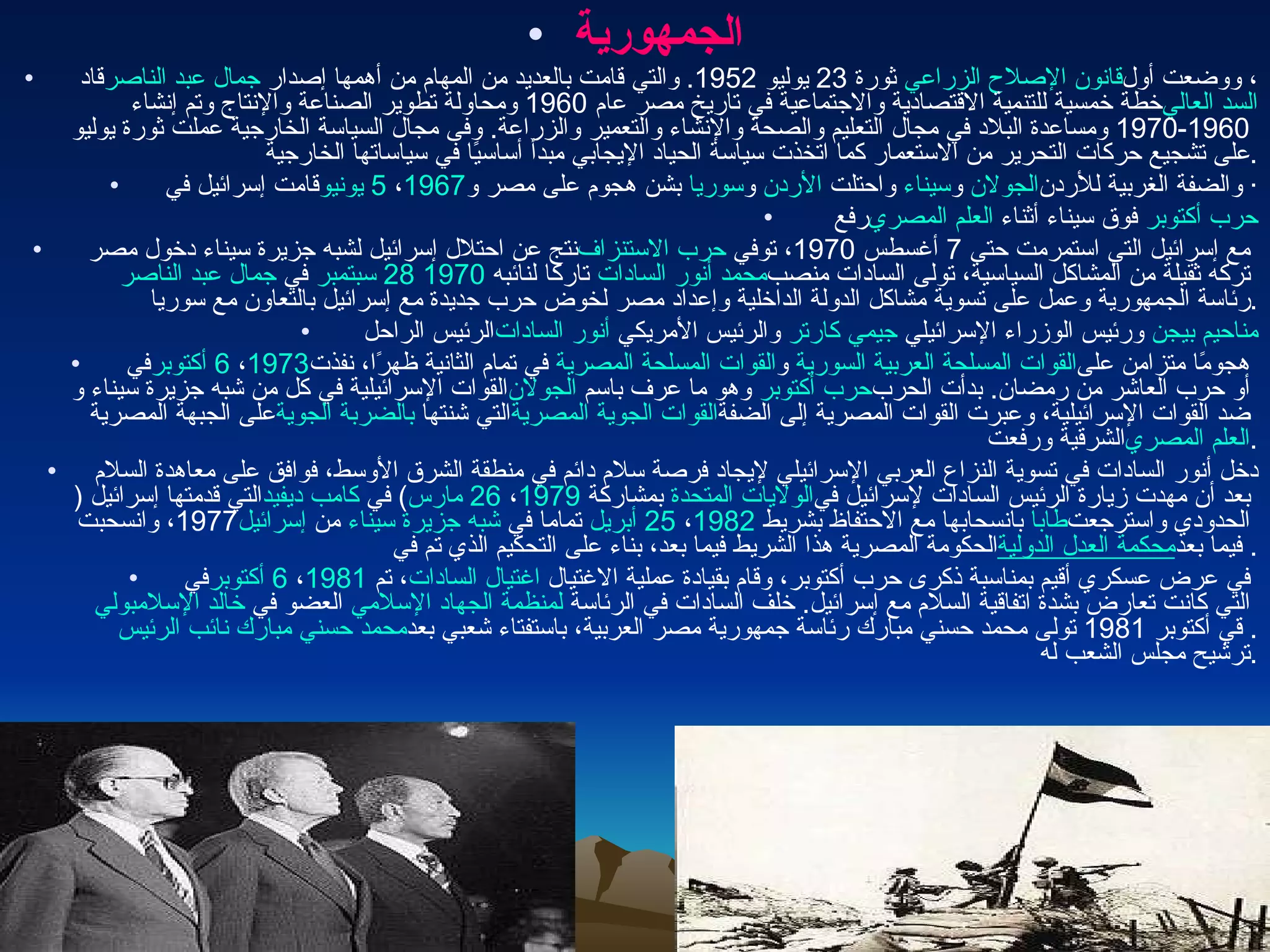 الجمهورية قاد  جمال عبد الناصر  ثورة  23  يوليو  1952.  والتي قامت بالعديد من المهام من أهمها إصدار  قانون الإصلاح الزراعي ، ووضعت أول خطة خمسية للتنمية الاقتصادية والاجتماعية في تاريخ مصر عام  1960  ومحاولة تطوير الصناعة والإنتاج وتم إنشاء  السد العالي   1960-1970  ومساعدة البلاد في مجال التعليم والصحة والإنشاء والتعمير والزراعة .  وفى مجال السياسة الخارجية عملت ثورة يوليو على تشجيع حركات التحرير من الاستعمار كما اتخذت سياسة الحياد الإيجابي مبدأ أساسيًا في سياساتها الخارجية . قامت إسرائيل في  5 يونيو ،  1967   بشن هجوم على مصر و سوريا  و الأردن  واحتلت  سيناء  و الجولان  والضفة الغربية للأردن ·   رفع  العلم المصري  فوق سيناء أثناء  حرب أكتوبر نتج عن احتلال إسرائيل لشبه جزيرة سيناء دخول مصر  حرب الاستنزاف  مع إسرائيل التي استمرمت حتى  7  أغسطس  1970 ، توفي  جمال عبد الناصر  في  28 سبتمبر   1970   تاركا لنائبه  محمد أنور السادات  تركه ثقيلة من المشاكل السياسية، تولى السادات منصب رئاسة الجمهورية وعمل على تسوية مشاكل الدولة الداخلية وإعداد مصر لخوض حرب جديدة مع إسرائيل بالتعاون مع سوريا .   الرئيس الراحل  أنور السادات  والرئيس الأمريكي  جيمي كارتر  ورئيس الوزراء الإسرائيلي  مناحيم بيجن في  6 أكتوبر ،  1973   في تمام الثانية ظهرًا، نفذت القوات المسلحة المصرية  و القوات المسلحة العربية السورية  هجومًا متزامن على القوات الإسرائيلية في كل من شبه جزيرة سيناء و الجولان  وهو ما عرف باسم  حرب أكتوبر  أو حرب العاشر من رمضان .  بدأت الحرب على الجبهة المصرية  بالضربة الجوية التي شنتها  القوات الجوية المصرية  ضد القوات الإسرائيلية، وعبرت القوات المصرية إلى الضفة الشرقية ورفعت  العلم المصري . دخل أنور السادات في تسوية النزاع العربي الإسرائيلي لإيجاد فرصة سلام دائم في منطقة الشرق الأوسط، فوافق على معاهدة السلام التي قدمتها إسرائيل  ( كامب ديفيد )  في  26 مارس ،  1979   بمشاركة  الولايات المتحدة  بعد أن مهدت زيارة الرئيس السادات لإسرائيل في  1977 ، وانسحبت  إسرائيل  من  شبه جزيرة سيناء  تماما في  25 أبريل ،  1982   بانسحابها مع الاحتفاظ بشريط  طابا  الحدودي واسترجعت الحكومة المصرية هذا الشريط فيما بعد، بناء على التحكيم الذي تم في  محكمة العدل الدولية  فيما بعد . في  6 أكتوبر ،  1981 ، تم  اغتيال السادات  في عرض عسكري أقيم بمناسبة ذكرى حرب أكتوبر، وقام بقيادة عملية الاغتيال  خالد الإسلامبولي  العضو في  لمنظمة الجهاد الإسلامي  التي كانت تعارض بشدة اتفاقية السلام مع إسرائيل .  خلف السادات في الرئاسة  نائب الرئيس   محمد حسني مبارك .  قي أكتوبر  1981  تولى محمد حسني مبارك رئاسة جمهورية مصر العربية، باستفتاء شعبي بعد ترشيح مجلس الشعب له . 