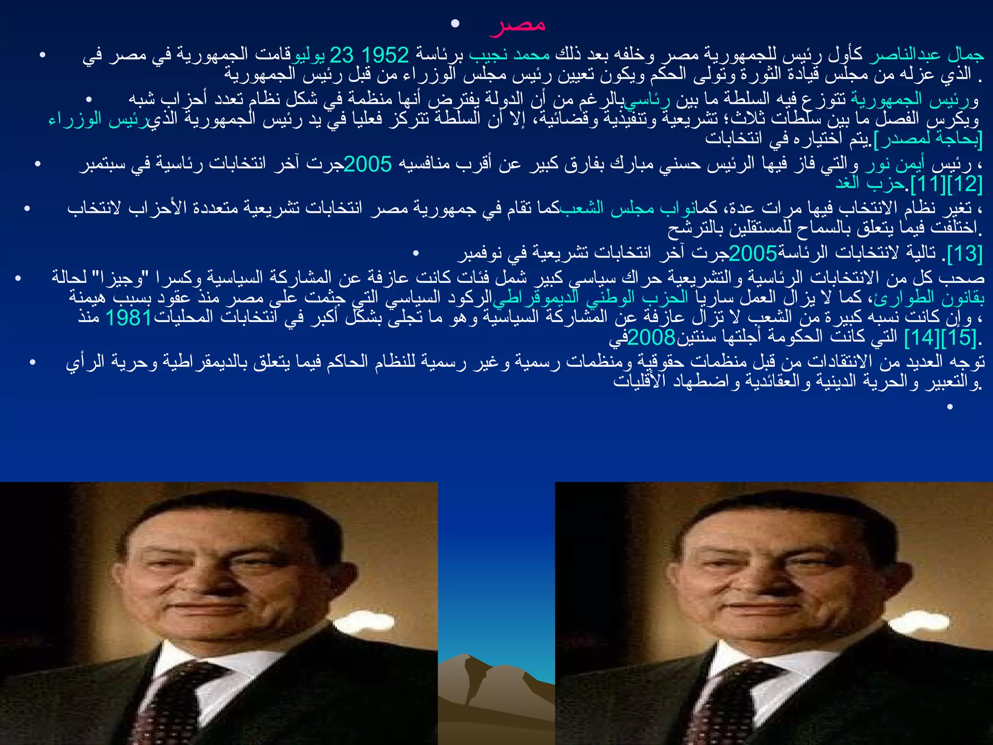 مصر قامت الجمهورية في مصر في  23 يوليو   1952   برئاسة  محمد نجيب  كأول رئيس للجمهورية مصر وخلفه بعد ذلك  جمال عبدالناصر  الذي عزله من مجلس قيادة الثورة وتولى الحكم ويكون تعيين رئيس مجلس الوزراء من قبل رئيس الجمهورية . بالرغم من أن الدولة يفترض أنها منظمة في شكل نظام تعدد أحزاب شبه  رئاسي  تتوزع فيه السلطة ما بين  رئيس الجمهورية  و رئيس الوزراء  ويكرس الفصل ما بين سلطات ثلاث؛ تشريعية وتنفيذية وقضائية، إلا أن السلطة تتركز فعليا في يد رئيس الجمهورية الذي يتم اختياره في انتخابات . [بحاجة لمصدر] جرت آخر انتخابات رئاسية في سبتمبر  2005   والتي فاز فيها الرئيس حسني مبارك بفارق كبير عن أقرب منافسيه  أيمن نور ، رئيس  حزب الغد . [11] [12] كما تقام في جمهورية مصر انتخابات تشريعية متعددة الأحزاب لانتخاب  نواب مجلس الشعب ، تغير نظام الانتخاب فيها مرات عدة، كما اختلفت فيما يتعلق بالسماح للمستقلين بالترشح . جرت آخر انتخابات تشريعية في نوفمبر  2005   تالية لانتخابات الرئاسة . [13] صحب كل من الانتخابات الرئاسية والتشريعية حراك سياسي كبير شمل فئات كانت عازفة عن المشاركة السياسية وكسرا  " وجيزا "  لحالة الركود السياسي التي جثمت على مصر منذ عقود بسبب هيمنة  الحزب الوطني الديموقراطي ، كما لا يزال العمل ساريا  بقانون الطوارئ  منذ  1981 ، وإن كانت نسبه كبيرة من الشعب لا تزال عازفة عن المشاركة السياسية وهو ما تجلى بشكل أكبر في انتخابات المحليات في  2008   التي كانت الحكومة أجلتها سنتين [14] [15] . توجه العديد من الانتقادات من قبل منظمات حقوقية ومنظمات رسمية وغير رسمية للنظام الحاكم فيما يتعلق بالديمقراطية وحرية الرأي والتعبير والحرية الدينية والعقائدية واضطهاد الأقليات . 