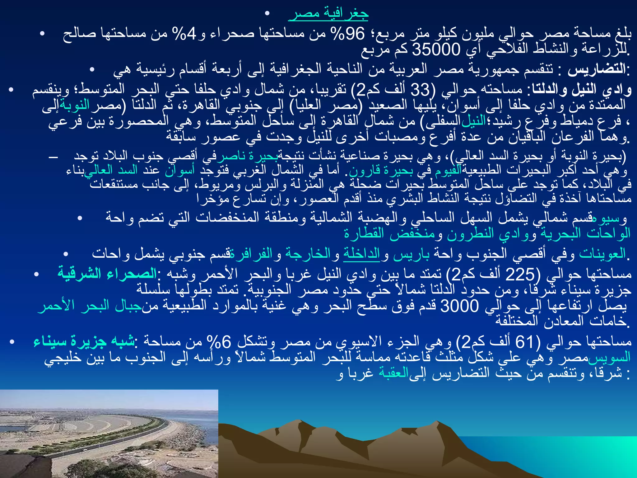 جغرافية مصر   بلغ مساحة مصر حوالي مليون كيلو متر مربع؛  96%  من مساحتها صحراء و 4%  من مساحتها صالح للزراعة والنشاط الفلاحي أي  35000  كم مربع . التضاريس   :  تنقسم جمهورية مصر العربية من الناحية الجغرافية إلى أربعة أقسام رئيسية هي : وادي النيل والدلتا :  مساحته حوالي  (33  ألف كم 2)  تقريبا، من شمال وادي حلفا حتى البحر المتوسط؛ وينقسم إلى  النوبة  الممتدة من وادي حلفا إلى أسوان، يليها الصعيد  ( مصر العليا )  إلى جنوبي القاهرة، ثم الدلتا  ( مصر السفلى )  من شمال القاهرة إلى ساحل المتوسط، وهي المحصورة بين فرعي  النيل ، فرع دمياط وفرع رشيد؛ وهما الفرعان الباقيان من عدة أفرع ومصبات أخرى للنيل وجدت في عصور سابقة . في أقصي جنوب البلاد توجد  بحيرة ناصر   ( بحيرة النوبة أو بحيرة السد العالي ) ، وهي بحيرة صناعية نشأت نتيجة بناء  السد العالي  عند  أسوان .  أما في الشمال الغربي فتوجد  بحيرة قارون  في  الفيوم  وهي أحد أكبر البحيرات الطبيعية في البلاد، كما توجد على ساحل المتوسط بحيرات ضحلة هي المنزلة والبرلس ومريوط، إلى جانب مستنقعات مساحتاها آخذة في التضاؤل نتيجة النشاط البشري منذ أقدم العصور، وإن تسارع مؤخرا قسم شمالي يشمل السهل الساحلي والهضبة الشمالية ومنطقة المنخفضات التي تضم واحة  سيوه  و منخفض القطارة  و وادي النطرون  و الواحات البحرية قسم جنوبي يشمل واحات  الفرافرة  و الخارجة  و الداخلة  و باريس  وفي أقصي الجنوب واحة  العوينات . الصحراء الشرقية :  مساحتها حوالي  (225  ألف كم 2)  تمتد ما بين وادي النيل غربا والبحر الأحمر وشبه جزيرة سيناء شرقا، ومن حدود الدلتا شمالاً حتى حدود مصر الجنوبية .  تمتد بطولها سلسلة  جبال البحر الأحمر  يصل ارتفاعها إلى حوالي  3000  قدم فوق سطح البحر وهي غنية بالموارد الطبيعية من خامات المعادن المختلفة . شبه جزيرة سيناء :  مساحتها حوالي  (61  ألف كم 2)  وهي الجزء الاسيوي من مصر وتشكل  6%  من مساحة مصر وهي على شكل مثلث قاعدته مماسة للبحر المتوسط شمالاً ورأسه إلى الجنوب ما بين خليجي  السويس  غربا و العقبة  شرقا، وتنقسم من حيث التضاريس إلى : 