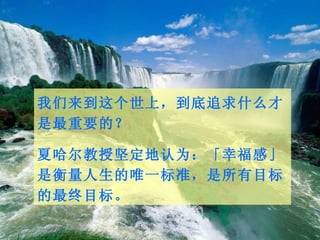 我们来到这个世上，到底追求什么才是最重要的？ 夏哈尔教授坚定地认为：「幸福感」是衡量人生的唯一标准，是所有目标的最终目标。  