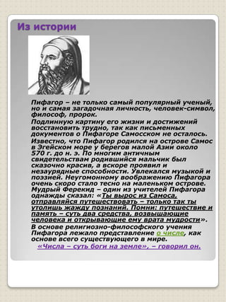   изучить историю их возникновения;Из истории    Пифагор – не только самый популярный ученый, но и самая загадочная личность, человек-символ, философ, пророк.    Подлинную картину его жизни и достижений восстановить трудно, так как письменных документов о Пифагоре Самосском не осталось.    Известно, что Пифагор родился на острове Самос в Эгейском море у берегов малой Азии около 570 г. до н. э. По многим античным свидетельствам родившийся мальчик был сказочно красив, а вскоре проявил и незаурядные способности. Увлекался музыкой и поэзией. Неугомонному воображению Пифагора очень скоро стало тесно на маленьком острове. Мудрый Ферекид – один из учителей Пифагора однажды сказал: «Ты вырос из Самоса, отправляйся путешествовать – только так ты утолишь жажду познаний. Помни: путешествие и память – суть два средства, возвышающие человека и открывающие ему врата мудрости».    В основе религиозно-философского учения Пифагора лежало представление о числе, как основе всего существующего в мире. «Числа – суть боги на земле», – говорил он. 