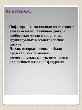 Из истории…Пифагорейцы составляли из костяшек или камешков различные фигуры, изображали числа в виде точек, группируемых в геометрические фигуры.Числа, которые возможно было представить с помощью геометрических фигур, получили в дальнейшем название фигурных