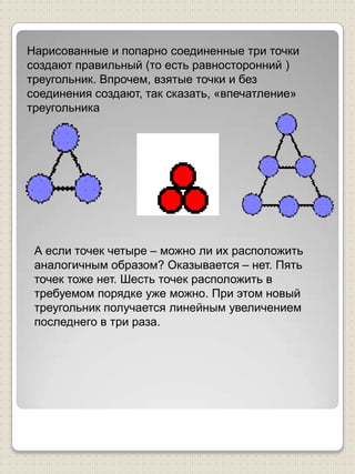 Нарисованные и попарно соединенные три точки создают правильный (то есть равносторонний ) треугольник. Впрочем, взятые точки и без соединения создают, так сказать, «впечатление» треугольникаА если точек четыре – можно ли их расположить аналогичным образом? Оказывается – нет. Пять точек тоже нет. Шесть точек расположить в требуемом порядке уже можно. При этом новый треугольник получается линейным увеличением последнего в три раза.   