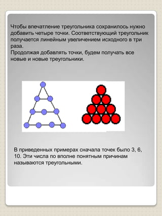 Чтобы впечатление треугольника сохранилось нужно добавить четыре точки. Соответствующий треугольник получается линейным увеличением исходного в три раза.Продолжая добавлять точки, будем получать все новые и новые треугольники.В приведенных примерах сначала точек было 3, 6, 10. Эти числа по вполне понятным причинам называются треугольными. 