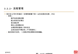 3.2.2- 流程管理 我们在公司中所做的一切事情都属于某一业务流程的范围，并且 具有 : 能开发的流程步骤 能分析的历史情况 首次通过率 理论上的周期时间 业绩表现的基础 / 目标状况 业务活动的不确定性（不可预测性） 能对其进行成本、一次通过率及周期时间的衡量。 
