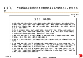 3.3.9.1- 在明确发展战略对未来流程的要求基础上明确流程设计的指导原则 流程设计指导原则 流程服从企业发展策略 。必须以企业长期发展策略为前提定义管理模式，功能及流程，确保战略目标的实现。要达到这一目的，必须以市场需求和内部业务单位的需求为出发点，重新定义流程的功能和优化管理流程。流程的设计要突出公司策略发展的重点，体现为客户（特别是直接客户）增加价值的要求，注重市场反馈，客户需求变化，行业发展趋势等因素 职责分明 。清晰定义公司层次、各部门在主要管理流程中所扮演的角色与职能，明确企业内部各相关部门之间的定位、权责界定与划分，明确部门主管与高层管理团队之间的职、责、权。每个流程均有一个主要负责部门，但负责部门必须综合其他相关部门的意见，体现明确分工、紧密协作的关系 平衡集中与分散的管理方式 。体现“分”与“合”的原则 , 明确理顺管理关系 , 充分发挥集中控制管理和共享服务带来的益处，使每一个单位都充分发挥作用，达到其经营目标 协调各部门之间流程的横向流动 。必须注重跨部门的流程设计和建立横向交流的机制，确保跨部门的流程能顺利实施 规范的制度超越领导者个人的因素 。透过明确的业务流程规划与落实完善的、规范化的业务流程制度 ,  淡化管理者个人因素，加强制度的约束力。使流程能超越领导者个人的活动，科学地管理日益复杂和庞大的企业。所有流程的实施都注重明确的归属关系，按事先既定的流程进行，除非出现非常情况，不得越级汇报和指挥 流程的实施需要强有力的支持环境 。既要有高级管理层进行改革的决心，又要有高素质的员工作为组织保证。为达到这一目的，必须强化绩效评估体系的角色与功能 ,  增设激励机制，鼓励创新和激发个人潜力，加强组织沟通渠道，加强人力资源管理与信息管理的职能  项目成果示例 