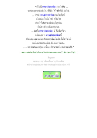 " ถ้าไม่มี เศรษฐกิจพอเพียง เวลาไฟดับ …
    จะพังหมด จะทาอย่างไร. ที่ที่ต้องใช้ไฟฟ้าก็ต้องแย่ไป.
          … หากมี เศรษฐกิจพอเพียง แบบไม่เต็มที่
               ถ้าเรามีเครื่องปั่นไฟ ก็ให้ปั่นไฟ
             หรือถ้าขั้นโบราณกว่า มืดก็จุดเทียน
                คือมีทางที่จะแก้ปัญหาเสมอ.
        … ฉะนั้น เศรษฐกิจพอเพียง นี้ ก็มีเป็นขั้น ๆ
             แต่จะบอกว่า เศรษฐกิจพอเพียง นี้
  ให้พอเพียงเฉพาะตัวเองร้อยเปอร์เซ็นต์ นี่เป็นสิ่งที่ทาไม่ได้.
         จะต้องมีการแลกเปลี่ยน ต้องมีการช่วยกัน.
 …… พอเพียงในทฤษฎีหลวงนี้ คือให้สามารถที่จะดาเนินงานได้. "
พระราชดารัสเนื่องในโอกาสวันเฉลิมพระชนพรรษา 23 ธันวาคม 2542

                             ข้อมูลจาก
            คณะอนุกรรมการขับเคลื่อนเศรษฐกิจพอเพียง
     สานักงานคณะกรรมการพัฒนาการเศรษฐกิจและสังคมแห่งชาติ
 