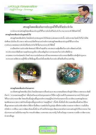 เศรษฐกิจพอเพียงกับการประยุกต์ใช้ในชีวิตประจาวัน
        การนาแนวทางเศรษฐกิจพอเพียงมาประยุกต์ใช้ในการดาเนินชีวิตประจาวัน สามารถกระทาได้ดังต่อไปนี้
 เศรษฐกิจพอเพียงสาหรับบุคคลทั่วไป
        เศรษฐกิจพอเพียงมีประโยชน์ต่อประชาชนทุกคนไม่ใช่เฉพาะแต่เกษตรกรเท่านั้น แต่ประชาชนโดยทั่วไปไม่ว่านิสิต
นักศึกษา นักเรียน ข้าราชการ พนักงานบริษัทก็สามารถนาหลักการเศรษฐกิจพอเพียงมาประยุกต์ใช้ในการเรียน
การทางาน ตลอดจนการดาเนินชีวิตประจาวันได้ ซึ่งสามารถกระทาได้ดังนี้
        ควรยึดหลักความประหยัด ตัดทอนค่าใช้จ่ายในทุกด้าน และสละความฟุ่มเฟือยในการดารงชีพอย่างจริงจัง
  ควรประกอบอาชีพด้วยความสุจริตและถูกต้อง แม้จะเผชิญกับภาวะขาดแคลนในการดารงชีพก็ตาม
  ควรลดละการแก่งแย่งผลประโยชน์ และการแข่งบันทางการค้าขาย ตลอดจนการประกอบอาชีพที่มีการต่อสู้อย่างรุนแรง
  ควรขวนขวายใฝ่หาความรู้ให้มีรายได้เพิ่มพูนขึ้นจนถึงขั้นพอเพียงในการดารงชีวิตเป็นเป้าหมายสาคัญ




         เศรษฐกิจพอเพียงสาหรับเกษตรกร
         แนวคิดเศรษฐกิจพอเพียง มีประโยชน์ต่อเกษตรกรเป็นอย่างมาก พระบาทสมเด็จพระเจ้าอยู่หัวได้พระราชทานแนวคิดที่
เรียกว่า “การเกษตรทฤษฎีใหม่” เพื่อส่งเสริมและสนับสนุนเกษตรกรให้มีความรู้ความเข้าใจ ตลอดจนสามารถนาไปประยุกต์
ใช้ในการประกอบอาชีพ โดยจะต้องตั้งอยู่บนพื้นฐานหลักการทฤษฎีใหม่ สาหรับเกษตรกรนั้น แนวคิดระบบเศรษฐกิจแบบ
พอเพียงตามแนวพระราชดาริจะตั้งอยู่บนพื้นฐานหลักการ“ทฤษฎีใหม่” 3 ขึ้นคือ ขั้นที่หนึ่ง มีความพอเพียงเลี้ยงตัวเองได้บน
พื้นฐานของความประหยัด ขจัดการใช้จ่าย ขั้นที่สอง รวมพลังกันในรูปกลุ่ม เพื่อทาการผลิต การตลาด การจัดการ รวมทั้งด้าน
สวัสดิการ การศึกษา และการพัฒนาสังคมขั้นที่สาม สร้างเครือข่ายกลุ่มอาชีพและขยายกิจกรรมทางเศรษฐกิจให้หลากหลาย โดย
ประสานความร่วมมือกับภาคธุรกิจ ภาคองค์กรพัฒนา ภาคเอกชน และภาครัฐ ในด้านเงินทุน การตลาด การผลิต การจัดการและ
ข่าวสารข้อมูล
 