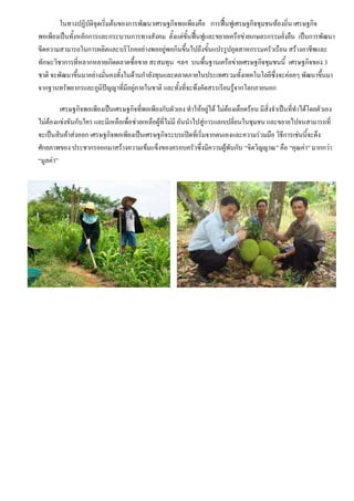 ในทางปฏิบัติจุดเริ่มต้นของการพัฒนาเศรษฐกิจพอเพียงคือ การฟื้นฟูเศรษฐกิจชุมชนท้องถิ่น เศรษฐกิจ
พอเพียงเป็นทั้งหลักการและกระบวนการทางสังคม ตั้งแต่ขั้นฟื้นฟูและขยายเครือข่ายเกษตรกรรมยั่งยืน เป็นการพัฒนา
ขีดความสามารถในการผลิตและบริโภคอย่างพออยู่พอกินขึ้นไปถึงขั้นแปรรูปอุตสาหกรรมครัวเรือน สร้างอาชีพและ
ทักษะวิชาการที่หลากหลายเกิดตลาดซื้อขาย สะสมทุน ฯลฯ บนพื้นฐานเครือข่ายเศรษฐกิจชุมชนนี้ เศรษฐกิจของ 3
ชาติ จะพัฒนาขึ้นมาอย่างมั่นคงทั้งในด้านกาลังทุนและตลาดภายในประเทศรวมทั้งเทคโนโลยีซึ่งจะค่อยๆ พัฒนาขึ้นมา
จากฐานทรัพยากรและภูมิปัญญาที่มีอยู่ภายในชาติ และทั้งที่จะพึงคัดสรรเรียนรู้จากโลกภายนอก

         เศรษฐกิจพอเพียงเป็นเศรษฐกิจที่พอเพียงกับตัวเอง ทาให้อยู่ได้ ไม่ต้องเดือดร้อน มีสิ่งจาเป็นที่ทาได้โดยตัวเอง
ไม่ต้องแข่งขันกับใคร และมีเหลือเพื่อช่วยเหลือผู้ที่ไม่มี อันนาไปสู่การแลกเปลี่ยนในชุมชน และขยายไปจนสามารถที่
จะเป็นสินค้าส่งออก เศรษฐกิจพอเพียงเป็นเศรษฐกิจระบบเปิดที่เริ่มจากตนเองและความร่วมมือ วิธีการเช่นนี้จะดึง
ศักยภาพของ ประชากรออกมาสร้างความเข้มแข็งของครอบครัวซึ่งมีความผู้พันกับ “จิตวิญญาณ” คือ “คุณค่า” มากกว่า
“มูลค่า”
 