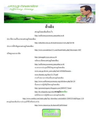 อ้างอิง
                                  เศรษฐกิจพอเพียงคืออะไร
                                  http://sufficiencyeconomy.panyathai.or.th
ประวัติความเป็นมาของเศรษฐกิจพอเพียง
                                  http://edtechno.msu.ac.th/mod/resource/view.php?id=86
ประการที่สาคัญของเศรษฐกิจพอเพียง
                                  http://www.secondclass111.com/board/index.php?showtopic=685
ปรัชญาและแนวคิด
                                  http://pineapple-eyes.snru.ac.th
                                  หลักแนวคิดของเศรษฐกิจพอเพียง
                                  http://sufficiencyeconomy.panyathai.or.th/
                                        แนวทางการประยุกต์ใช้ปรัชญาเศรษฐกิจพอเพียง
                                        www.oae.go.th/ewt_news.php?nid=6582&filename...
                                        www.thaindc.org/files/51179.pdf
                                        การสร้างขบวนการขับเคลื่อนเศรษฐกิจพอเพียง
                                        http://www.sufficiencyeconomy.org/old/show.php?Id=24
                                        ขั้นตอนการปฏิบัติสู่วิถีเศรษฐกิจพอเพียง
                                        http://greennetorganic.blogspot.com/2009/07/7.html
                                        http://th.wikipedia.org/wiki/เศรษฐกิจพอเพียง
                                        ผลที่เกิดจากการปฏิบัติตามแนวเศรษฐกิจพอเพียง
                       http://www.uinthai.com/index.php?lay=show&ac=article&Id=538933516&Ntype=119
เศรษฐกิจพอเพียงกับการประยุกต์ใช้ในชีวิตประจาวัน
                                        http://www.chaiwit.ac.th/chaiwit02/p024.html
 