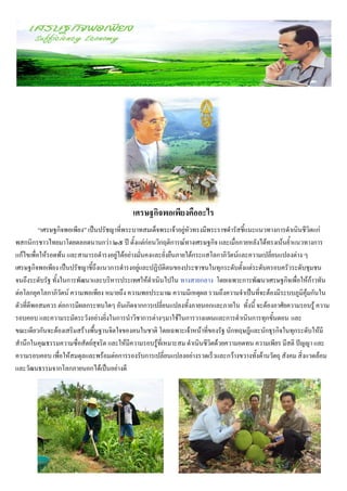 เศรษฐกิจพอเพียงคืออะไร
          “เศรษฐกิจพอเพียง” เป็นปรัชญาที่พระบาทสมเด็จพระเจ้าอยู่หัวทรงมีพระราชดารัสชี้แนะแนวทางการดาเนินชีวิตแก่
พสกนิกรชาวไทยมาโดยตลอดนานกว่า ๒๕ ปี ตั้งแต่ก่อนวิกฤติการณ์ทางเศรษฐกิจ และเมื่อภายหลังได้ทรงเน้นย้าแนวทางการ
แก้ไขเพื่อให้รอดพ้น และสามารถดารงอยู่ได้อย่างมั่นคงและยั่งยืนภายใต้กระแสโลกาภิวัตน์และความเปลี่ยนแปลงต่าง ๆ
เศรษฐกิจพอเพียง เป็นปรัชญาชี้ถึงแนวการดารงอยู่และปฏิบัติตนของประชาชนในทุกระดับตั้งแต่ระดับครอบครัวระดับชุมชน
จนถึงระดับรัฐ ทั้งในการพัฒนาและบริหารประเทศให้ดาเนินไปใน ทางสายกลาง โดยเฉพาะการพัฒนาเศรษฐกิจเพื่อให้ก้าวทัน
ต่อโลกยุคโลกาภิวัตน์ ความพอเพียง หมายถึง ความพอประมาณ ความมีเหตุผล รวมถึงความจาเป็นที่จะต้องมีระบบภูมิคุ้มกันใน
ตัวที่ดีพอสมควร ต่อการมีผลกระทบใดๆ อันเกิดจากการเปลี่ยนแปลงทั้งภายนอกและภายใน ทั้งนี้ จะต้องอาศัยความรอบรู้ ความ
รอบคอบ และความระมัดระวังอย่างยิ่งในการนาวิชาการต่างๆมาใช้ในการวางแผนและการดาเนินการทุกขั้นตอน และ
ขณะเดียวกันจะต้องเสริมสร้างพื้นฐานจิตใจของคนในชาติ โดยเฉพาะเจ้าหน้าที่ของรัฐ นักทฤษฎีและนักธุรกิจในทุกระดับให้มี
สานึกในคุณธรรมความซื่อสัตย์สุจริต และให้มีความรอบรู้ที่เหมาะสม ดาเนินชีวิตด้วยความอดทน ความเพียร มีสติ ปัญญา และ
ความรอบคอบ เพื่อให้สมดุลและพร้อมต่อการรองรับการเปลี่ยนแปลงอย่างรวดเร็วและกว้างขวางทั้งด้านวัตถุ สังคม สิ่งแวดล้อม
และวัฒนธรรมจากโลกภายนอกได้เป็นอย่างดี
 