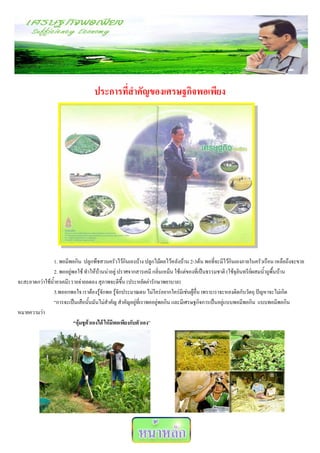 ประการที่สาคัญของเศรษฐกิจพอเพียง




                1. พอมีพอกิน ปลูกพืชสวนครัวไว้กินเองบ้าง ปลูกไม้ผลไว้หลังบ้าน 2-3ต้น พอที่จะมีไว้กินเองภายในครัวเรือน เหลือถึงจะขาย
                2. พออยู่พอใช้ ทาให้บ้านน่าอยู่ ปราศจากสารเคมี กลิ่นเหม็น ใช้แต่ของที่เป็นธรรมชาติ (ใช้จุลินทรีย์ผสมน้าถูพื้นบ้าน
จะสะอาดกว่าใช้น้ายาเคมี) รายจ่ายลดลง สุภาพจะดีขึ้น (ประหยัดค่ารักษาพยาบาล)
                3.พออกพอใจ เราต้องรู้จักพอ รู้จักประมาณตน ไม่ใคร่อยากใคร่มีเช่นผู้อื่น เพราะเราจะหลงติดกับวัตถุ ปัญหาจะไม่เกิด
                “การจะเป็นเสือนั้นมันไม่สาคัญ สาคัญอยู่ที่เราพออยู่พอกิน และมีเศรษฐกิจการเป็นอยู่แบบพอมีพอกิน แบบพอมีพอกิน
หมายความว่า
                          “อุ้มชูต้วเองได้ ให้มีพอเพียงกับตัวเอง”
 