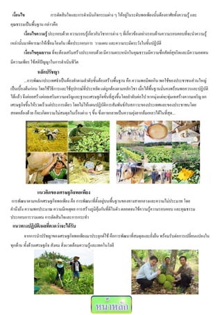 เงื่อนไข              การตัดสินใจและการดาเนินกิจกรรมต่าง ๆ ให้อยู่ในระดับพอเพียงนั้นต้องอาศัยทั้งความรู้ และ
คุณธรรมเป็นพื้นฐาน กล่าวคือ
        เงื่อนไขความรู้ ประกอบด้วย ความรอบรู้เกี่ยวกับวิชาการต่าง ๆ ที่เกี่ยวข้องอย่างรอบด้านความรอบคอบที่จะนาความรู้
เหล่านั้นมาพิจารณาให้เชื่อมโยงกัน เพื่อประกอบการ วางแผน และความระมัดระวังในขั้นปฏิบัติ
        เงื่อนไขคุณธรรม ที่จะต้องเสริมสร้างประกอบด้วย มีความตระหนักในคุณธรรมมีความซื่อสัตย์สุจริตและมีความอดทน
มีความเพียร ใช้สติปัญญาในการดาเนินชีวิต
                หลักปรัชญา
          ...การพัฒนาประเทศจาเป็นต้องทาตามลาดับขั้นต้องสร้างพื้นฐาน คือ ความพอมีพอกิน พอใช้ของประชาชนส่วนใหญ่
เป็นเบื้องต้นก่อน โดยใช้วิธีการและใช้อุปกรณ์ที่ประหยัด แต่ถูกต้องตามหลักวิชา เมื่อได้พื้นฐานมั่นคงพร้อมพอควรและปฏิบัติ
ได้แล้ว จึงค่อยสร้างค่อยเสริมความเจริญและฐานะเศรษฐกิจขั้นที่สูงขึ้นโดยลาดับต่อไป หากมุ่งแต่จะทุ่มเทสร้างความเจริญ ยก
เศรษฐกิจขึ้นให้รวดเร็วแต่ประการเดียว โดยไม่ให้แผนปฏิบัติการสัมพันธ์กับสภาวะของประเทศและของประชาชนโดย
สอดคล้องด้วย ก็จะเกิดความไม่สมดุลในเรื่องต่าง ๆ ขึ้น ซึ่งอาจกลายเป็นความยุ่งยากล้มเหลวได้ในที่สุด...




                แนวคิดของเศรษฐกิจพอเพียง
การพัฒนาตามหลักเศรษฐกิจพอเพียง คือ การพัฒนาที่ตั้งอยู่บนพื้นฐานของทางสายกลางและความไม่ประมาท โดย
คานึงถึง ความพอประมาณ ความมีเหตุผล การสร้างภูมิคุ้มกันที่ดีในตัว ตลอดจนใช้ความรู้ความรอบคอบ และคุณธรรม
ประกอบการวางแผน การตัดสินใจและการกระทา
 แนวทางปฏิบัติ/ผลที่คาดว่าจะได้รับ
        จากการนาปรัชญาของเศรษฐกิจพอเพียงมาประยุกต์ใช้ คือการพัฒนาที่สมดุลและยั่งยืน พร้อมรับต่อการเปลี่ยนแปลงใน
ทุกด้าน ทั้งด้านเศรษฐกิจ สังคม สิ่งแวดล้อมความรู้และเทคโนโลยี
 