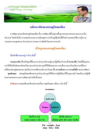 หลักแนวคิดของเศรษฐกิจพอเพียง
     การพัฒนาตามหลักเศรษฐกิจพอเพียง คือ การพัฒนาที่ตั้งอยู่บนพื้นฐานของทางสายกลางและความไม่
ประมาท โดยคานึงถึง ความพอประมาณ ความมีเหตุผล การสร้างภูมิคุ้มกันที่ดีในตัว ตลอดจนใช้ความรู้ความ
รอบคอบ และคุณธรรม ประกอบการวางแผน การตัดสินใจและการกระทา

                                    ปรัชญาของเศรษฐกิจพอเพียง
      มีหลักพิจารณาอยู่ 5 ส่วน ดังนี้
        กรอบแนวคิด เป็นปรัชญาที่ชี้แนะแนวทางการดารงอยู่และปฏิบัติตนในทางที่ ควรจะเป็น โดยมีพื้นฐานมา
จากวิถีชีวิตดั้งเดิมของสังคมไทย สมารถนามาประยุกต์ใช้ได้ตลอดเวลา และเป็นการมองโลกเชิงระบบที่มีการ
เปลี่ยนแปลงอยู่ตลอดเวลา มุ่งเน้นการรอดพ้นจากภัย และวิกฤต เพื่อ ความมั่นคง และ ความยั่งยืน ของการพัฒนา
     คุณลักษณะ เศรษฐกิจพอเพียงสามารถนามาประยุกต์ใช้กับการปฏิบัติตนได้ในทุกระดับ โดยเน้นการปฏิบัติ
บนทางสายกลาง และการพัฒนาอย่างเป็นขั้นตอน

      คานิยาม ความพอเพียงจะต้องประกอบด้วย 3 คุณลักษณะ พร้อม ๆ กัน ดังนี้
 