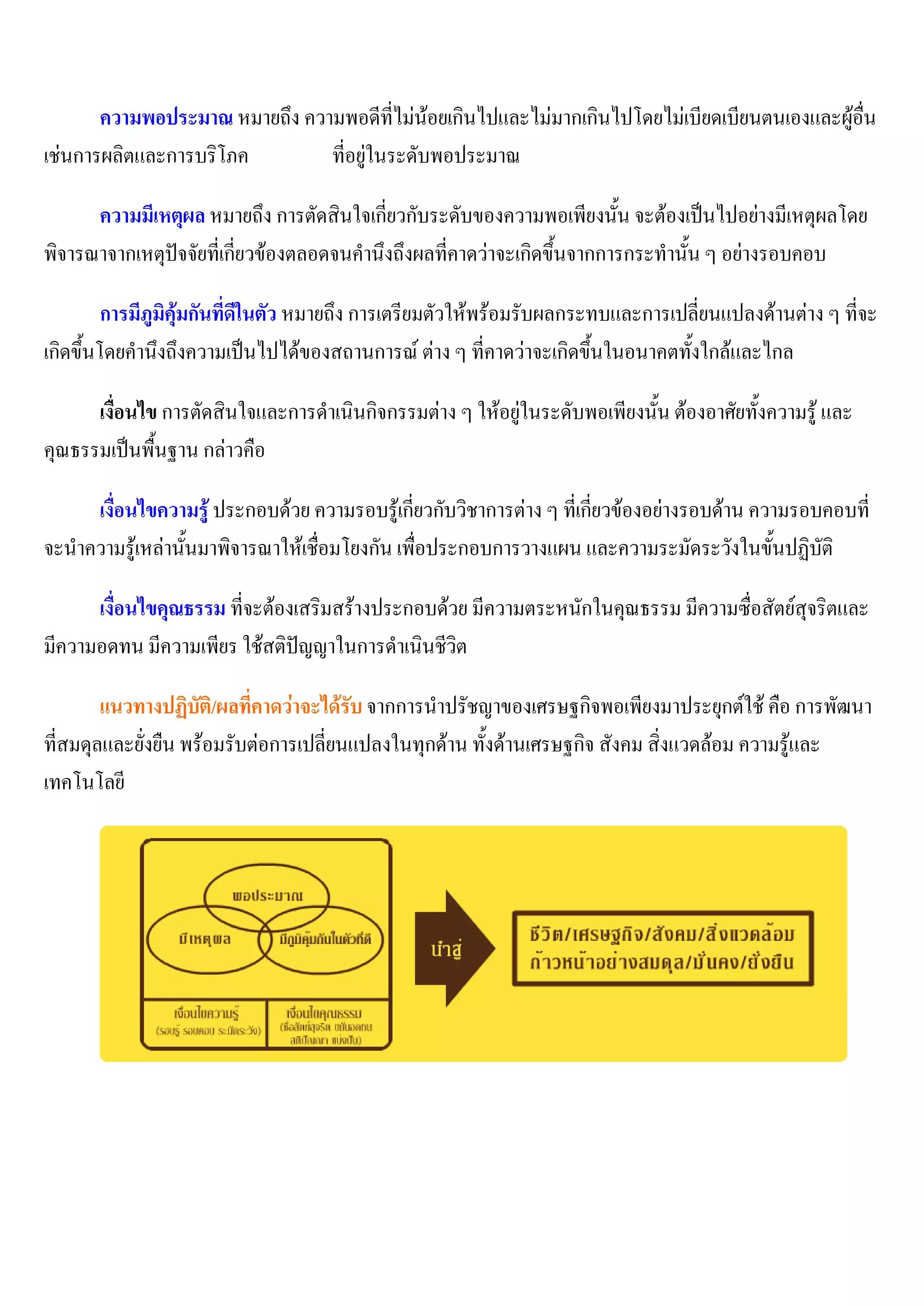 ความพอประมาณ หมายถึง ความพอดีที่ไม่น้อยเกินไปและไม่มากเกินไปโดยไม่เบียดเบียนตนเองและผู้อื่น
เช่นการผลิตและการบริโภค        ที่อยู่ในระดับพอประมาณ

      ความมีเหตุผล หมายถึง การตัดสินใจเกี่ยวกับระดับของความพอเพียงนั้น จะต้องเป็นไปอย่างมีเหตุผลโดย
พิจารณาจากเหตุปัจจัยที่เกี่ยวข้องตลอดจนคานึงถึงผลที่คาดว่าจะเกิดขึ้นจากการกระทานั้น ๆ อย่างรอบคอบ

         การมีภูมิคุ้มกันที่ดีในตัว หมายถึง การเตรียมตัวให้พร้อมรับผลกระทบและการเปลี่ยนแปลงด้านต่าง ๆ ที่จะ
เกิดขึ้นโดยคานึงถึงความเป็นไปได้ของสถานการณ์ ต่าง ๆ ที่คาดว่าจะเกิดขึ้นในอนาคตทั้งใกล้และไกล

      เงื่อนไข การตัดสินใจและการดาเนินกิจกรรมต่าง ๆ ให้อยู่ในระดับพอเพียงนั้น ต้องอาศัยทั้งความรู้ และ
คุณธรรมเป็นพื้นฐาน กล่าวคือ

     เงื่อนไขความรู้ ประกอบด้วย ความรอบรู้เกี่ยวกับวิชาการต่าง ๆ ที่เกี่ยวข้องอย่างรอบด้าน ความรอบคอบที่
จะนาความรู้เหล่านั้นมาพิจารณาให้เชื่อมโยงกัน เพื่อประกอบการวางแผน และความระมัดระวังในขั้นปฏิบัติ

      เงื่อนไขคุณธรรม ที่จะต้องเสริมสร้างประกอบด้วย มีความตระหนักในคุณธรรม มีความซื่อสัตย์สุจริตและ
มีความอดทน มีความเพียร ใช้สติปัญญาในการดาเนินชีวิต

        แนวทางปฏิบัติ/ผลที่คาดว่าจะได้รับ จากการนาปรัชญาของเศรษฐกิจพอเพียงมาประยุกต์ใช้ คือ การพัฒนา
ที่สมดุลและยั่งยืน พร้อมรับต่อการเปลี่ยนแปลงในทุกด้าน ทั้งด้านเศรษฐกิจ สังคม สิ่งแวดล้อม ความรู้และ
เทคโนโลยี
 