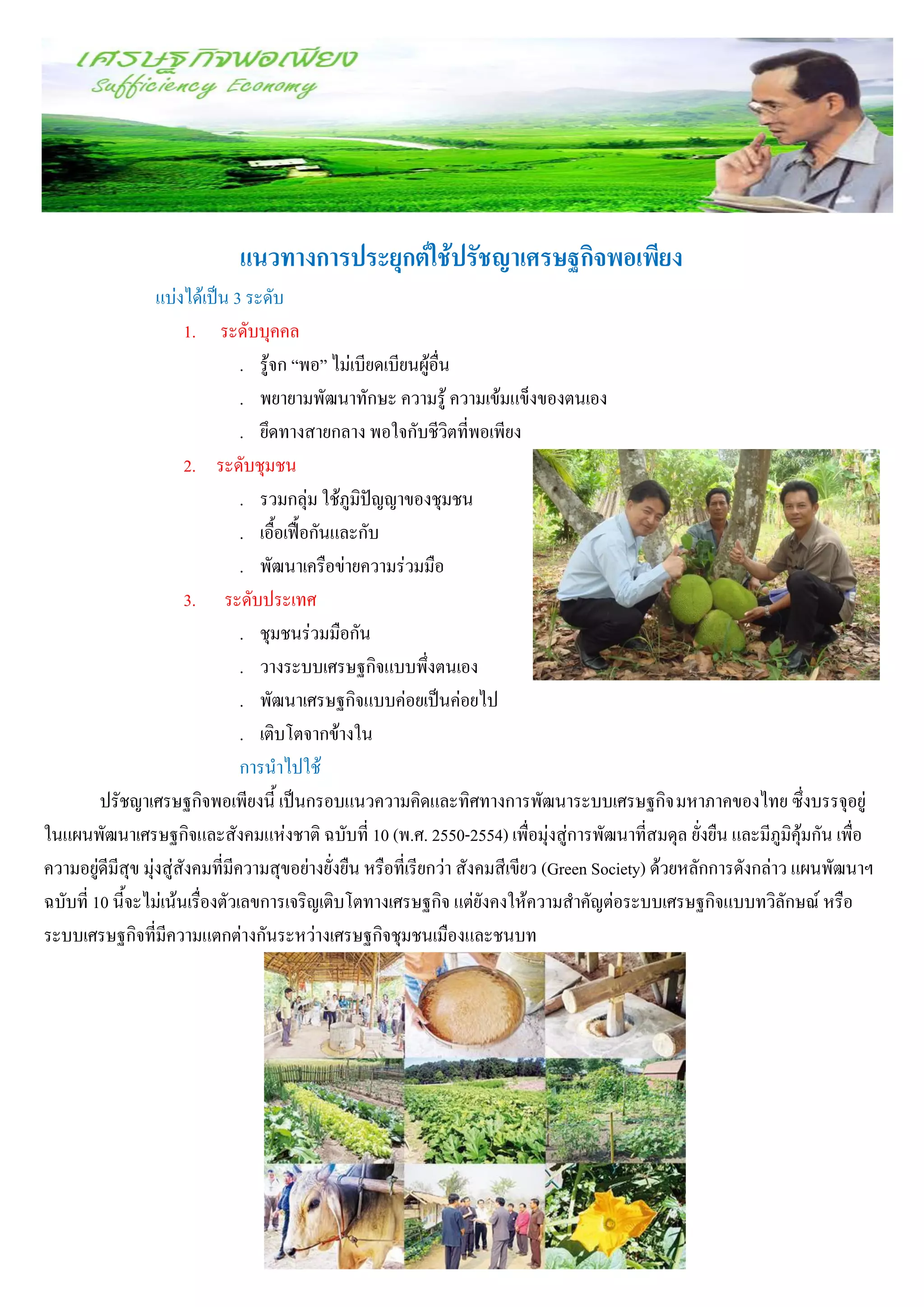 แนวทางการประยุกต์ใช้ปรัชญาเศรษฐกิจพอเพียง
                   แบ่งได้เป็น 3 ระดับ
                        1. ระดับบุคคล
                                  . รู้จก “พอ” ไม่เบียดเบียนผู้อื่น
                                  . พยายามพัฒนาทักษะ ความรู้ ความเข้มแข็งของตนเอง
                                  . ยึดทางสายกลาง พอใจกับชีวิตที่พอเพียง
                        2. ระดับชุมชน
                                  . รวมกลุ่ม ใช้ภูมิปัญญาของชุมชน
                                  . เอื้อเฟื้อกันและกับ
                                  . พัฒนาเครือข่ายความร่วมมือ
                        3. ระดับประเทศ
                                  . ชุมชนร่วมมือกัน
                                  . วางระบบเศรษฐกิจแบบพึ่งตนเอง
                                  . พัฒนาเศรษฐกิจแบบค่อยเป็นค่อยไป
                                  . เติบโตจากข้างใน
                                  การนาไปใช้
         ปรัชญาเศรษฐกิจพอเพียงนี้ เป็นกรอบแนวความคิดและทิศทางการพัฒนาระบบเศรษฐกิจ มหาภาคของไทย ซึ่งบรรจุอยู่
ในแผนพัฒนาเศรษฐกิจและสังคมแห่งชาติ ฉบับที่ 10 (พ.ศ. 2550-2554) เพื่อมุ่งสู่การพัฒนาที่สมดุล ยั่งยืน และมีภูมิคุ้มกัน เพื่อ
ความอยู่ดีมีสุข มุ่งสู่สังคมที่มีความสุขอย่างยั่งยืน หรือที่เรียกว่า สังคมสีเขียว (Green Society) ด้วยหลักการดังกล่าว แผนพัฒนาฯ
ฉบับที่ 10 นี้จะไม่เน้นเรื่องตัวเลขการเจริญเติบโตทางเศรษฐกิจ แต่ยังคงให้ความสาคัญต่อระบบเศรษฐกิจแบบทวิลักษณ์ หรือ
ระบบเศรษฐกิจที่มีความแตกต่างกันระหว่างเศรษฐกิจชุมชนเมืองและชนบท
 
