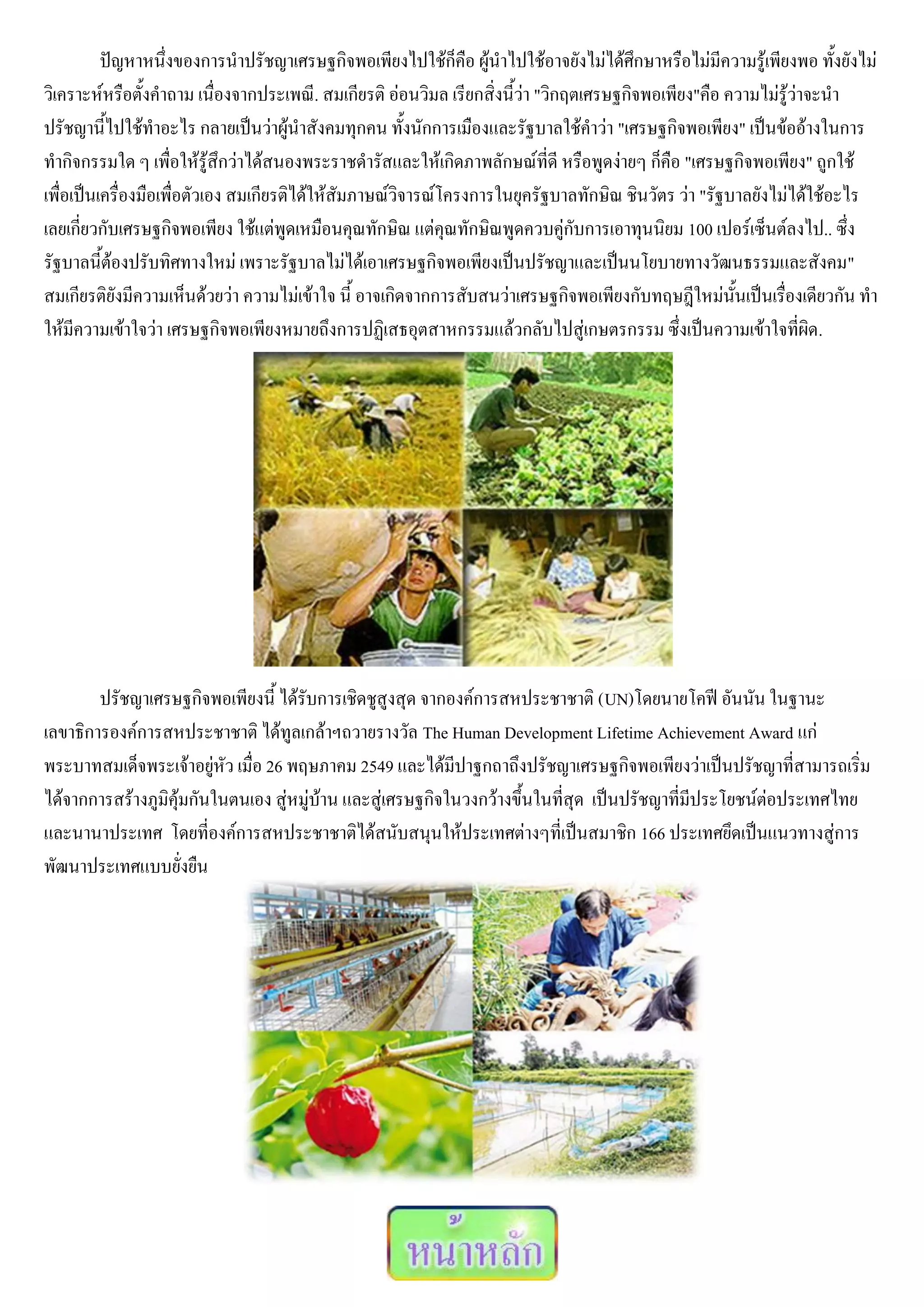 ปัญหาหนึ่งของการนาปรัชญาเศรษฐกิจพอเพียงไปใช้ก็คือ ผู้นาไปใช้อาจยังไม่ได้ศึกษาหรือไม่มีความรู้เพียงพอ ทั้งยังไม่
วิเคราะห์หรือตั้งคาถาม เนื่องจากประเพณี. สมเกียรติ อ่อนวิมล เรียกสิ่งนี้ว่า "วิกฤตเศรษฐกิจพอเพียง"คือ ความไม่รู้ว่าจะนา
ปรัชญานี้ไปใช้ทาอะไร กลายเป็นว่าผู้นาสังคมทุกคน ทั้งนักการเมืองและรัฐบาลใช้คาว่า "เศรษฐกิจพอเพียง" เป็นข้ออ้างในการ
ทากิจกรรมใด ๆ เพื่อให้รู้สึกว่าได้สนองพระราชดารัสและให้เกิดภาพลักษณ์ที่ดี หรือพูดง่ายๆ ก็คือ "เศรษฐกิจพอเพียง" ถูกใช้
เพื่อเป็นเครื่องมือเพื่อตัวเอง สมเกียรติได้ให้สัมภาษณ์วิจารณ์โครงการในยุครัฐบาลทักษิณ ชินวัตร ว่า "รัฐบาลยังไม่ได้ใช้อะไร
เลยเกี่ยวกับเศรษฐกิจพอเพียง ใช้แต่พูดเหมือนคุณทักษิณ แต่คุณทักษิณพูดควบคู่กับการเอาทุนนิยม 100 เปอร์เซ็นต์ลงไป.. ซึ่ง
รัฐบาลนี้ต้องปรับทิศทางใหม่ เพราะรัฐบาลไม่ได้เอาเศรษฐกิจพอเพียงเป็นปรัชญาและเป็นนโยบายทางวัฒนธรรมและสังคม"
สมเกียรติยังมีความเห็นด้วยว่า ความไม่เข้าใจ นี้ อาจเกิดจากการสับสนว่าเศรษฐกิจพอเพียงกับทฤษฎีใหม่นั้นเป็นเรื่องเดียวกัน ทา
ให้มีความเข้าใจว่า เศรษฐกิจพอเพียงหมายถึงการปฏิเสธอุตสาหกรรมแล้วกลับไปสู่เกษตรกรรม ซึ่งเป็นความเข้าใจที่ผิด.




        ปรัชญาเศรษฐกิจพอเพียงนี้ ได้รับการเชิดชูสูงสุด จากองค์การสหประชาชาติ (UN)โดยนายโคฟี อันนัน ในฐานะ
เลขาธิการองค์การสหประชาชาติ ได้ทูลเกล้าฯถวายรางวัล The Human Development Lifetime Achievement Award แก่
พระบาทสมเด็จพระเจ้าอยู่หัว เมื่อ 26 พฤษภาคม 2549 และได้มีปาฐกถาถึงปรัชญาเศรษฐกิจพอเพียงว่าเป็นปรัชญาที่สามารถเริ่ม
ได้จากการสร้างภูมิคุ้มกันในตนเอง สู่หมู่บ้าน และสู่เศรษฐกิจในวงกว้างขึ้นในที่สุด เป็นปรัชญาที่มีประโยชน์ต่อประเทศไทย
และนานาประเทศ โดยที่องค์การสหประชาชาติได้สนับสนุนให้ประเทศต่างๆที่เป็นสมาชิก 166 ประเทศยึดเป็นแนวทางสู่การ
พัฒนาประเทศแบบยั่งยืน
 