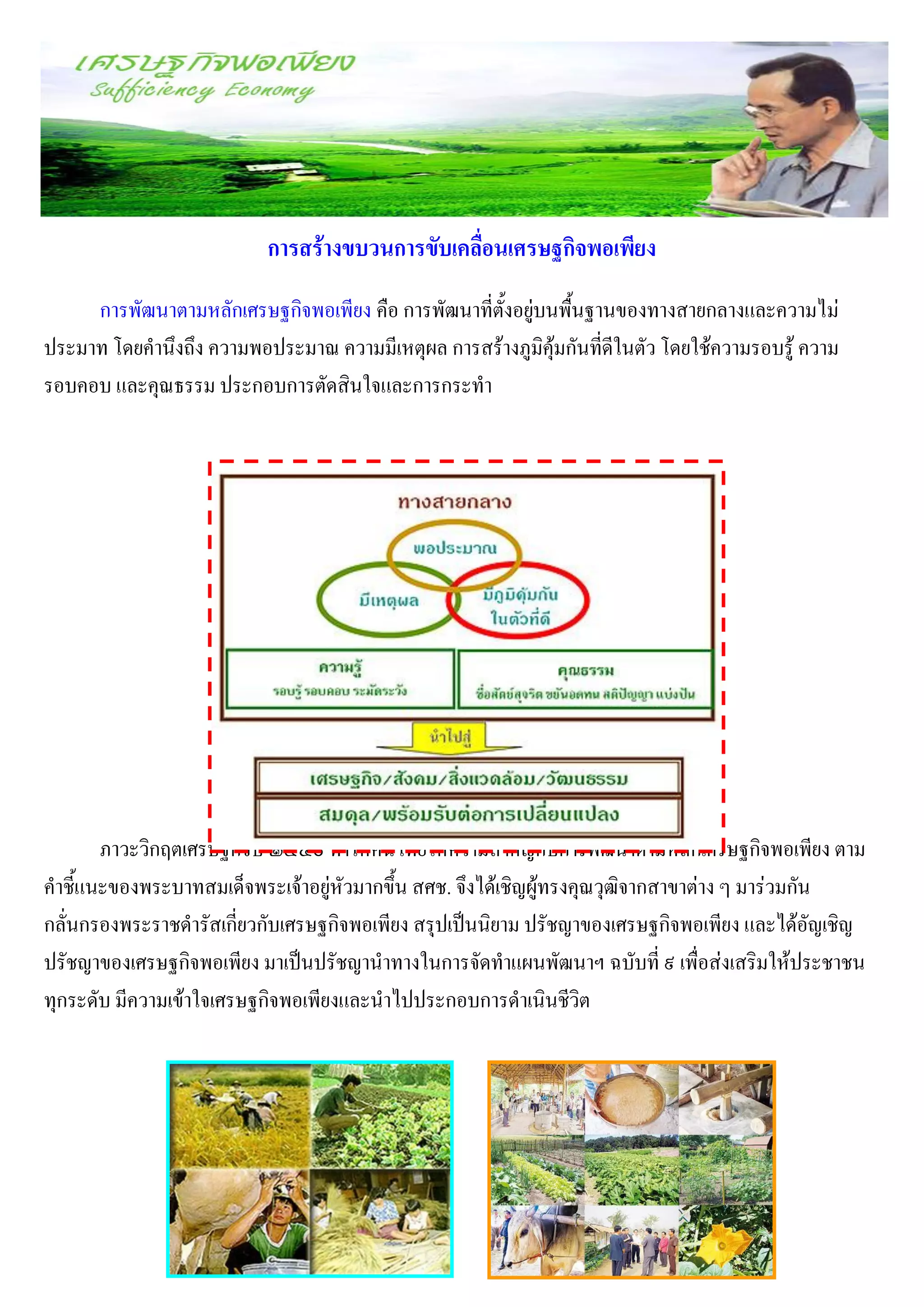 การสร้างขบวนการขับเคลื่อนเศรษฐกิจพอเพียง
     การพัฒนาตามหลักเศรษฐกิจพอเพียง คือ การพัฒนาที่ตั้งอยู่บนพื้นฐานของทางสายกลางและความไม่
ประมาท โดยคานึงถึง ความพอประมาณ ความมีเหตุผล การสร้างภูมิคุ้มกันที่ดีในตัว โดยใช้ความรอบรู้ ความ
รอบคอบ และคุณธรรม ประกอบการตัดสินใจและการกระทา




       ภาวะวิกฤตเศรษฐกิจปี ๒๕๔๐ ทาให้คนไทยให้ความสาคัญกับการพัฒนาตามหลักเศรษฐกิจพอเพียง ตาม
คาชี้แนะของพระบาทสมเด็จพระเจ้าอยู่หัวมากขึ้น สศช. จึงได้เชิญผู้ทรงคุณวุฒิจากสาขาต่าง ๆ มาร่วมกัน
กลั่นกรองพระราชดารัสเกี่ยวกับเศรษฐกิจพอเพียง สรุปเป็นนิยาม ปรัชญาของเศรษฐกิจพอเพียง และได้อัญเชิญ
ปรัชญาของเศรษฐกิจพอเพียง มาเป็นปรัชญานาทางในการจัดทาแผนพัฒนาฯ ฉบับที่ ๙ เพื่อส่งเสริมให้ประชาชน
ทุกระดับ มีความเข้าใจเศรษฐกิจพอเพียงและนาไปประกอบการดาเนินชีวิต
 