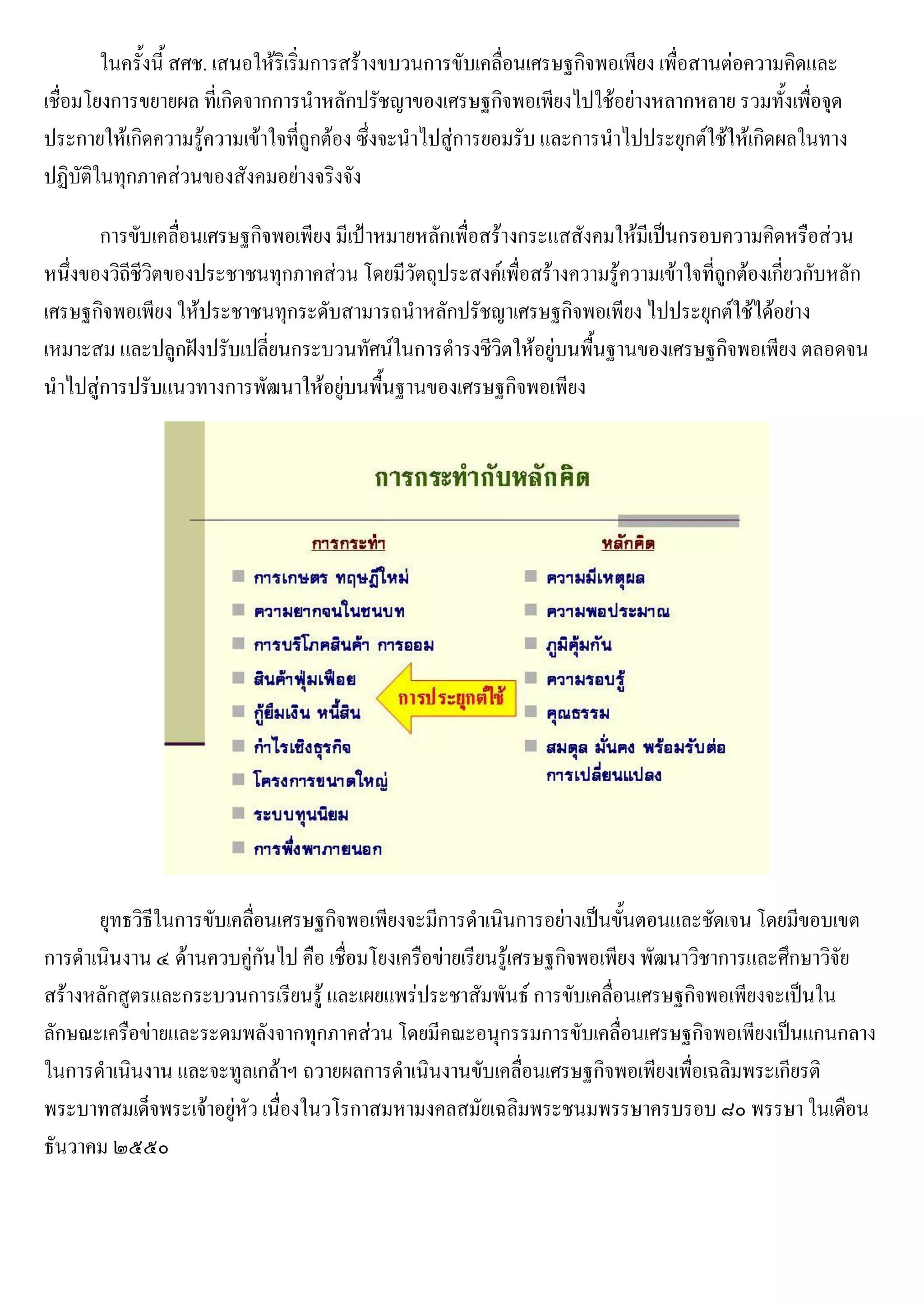 ในครั้งนี้ สศช. เสนอให้ริเริ่มการสร้างขบวนการขับเคลื่อนเศรษฐกิจพอเพียง เพื่อสานต่อความคิดและ
เชื่อมโยงการขยายผล ที่เกิดจากการนาหลักปรัชญาของเศรษฐกิจพอเพียงไปใช้อย่างหลากหลาย รวมทั้งเพื่อจุด
ประกายให้เกิดความรู้ความเข้าใจที่ถูกต้อง ซึ่งจะนาไปสู่การยอมรับ และการนาไปประยุกต์ใช้ให้เกิดผลในทาง
ปฏิบัติในทุกภาคส่วนของสังคมอย่างจริงจัง

       การขับเคลื่อนเศรษฐกิจพอเพียง มีเป้าหมายหลักเพื่อสร้างกระแสสังคมให้มีเป็นกรอบความคิดหรือส่วน
หนึ่งของวิถีชีวิตของประชาชนทุกภาคส่วน โดยมีวัตถุประสงค์เพื่อสร้างความรู้ความเข้าใจที่ถูกต้องเกี่ยวกับหลัก
เศรษฐกิจพอเพียง ให้ประชาชนทุกระดับสามารถนาหลักปรัชญาเศรษฐกิจพอเพียง ไปประยุกต์ใช้ได้อย่าง
เหมาะสม และปลูกฝังปรับเปลี่ยนกระบวนทัศน์ในการดารงชีวิตให้อยู่บนพื้นฐานของเศรษฐกิจพอเพียง ตลอดจน
นาไปสู่การปรับแนวทางการพัฒนาให้อยู่บนพื้นฐานของเศรษฐกิจพอเพียง




      ยุทธวิธีในการขับเคลื่อนเศรษฐกิจพอเพียงจะมีการดาเนินการอย่างเป็นขั้นตอนและชัดเจน โดยมีขอบเขต
การดาเนินงาน ๔ ด้านควบคู่กันไป คือ เชื่อมโยงเครือข่ายเรียนรู้เศรษฐกิจพอเพียง พัฒนาวิชาการและศึกษาวิจัย
สร้างหลักสูตรและกระบวนการเรียนรู้ และเผยแพร่ประชาสัมพันธ์ การขับเคลื่อนเศรษฐกิจพอเพียงจะเป็นใน
ลักษณะเครือข่ายและระดมพลังจากทุกภาคส่วน โดยมีคณะอนุกรรมการขับเคลื่อนเศรษฐกิจพอเพียงเป็นแกนกลาง
ในการดาเนินงาน และจะทูลเกล้าฯ ถวายผลการดาเนินงานขับเคลื่อนเศรษฐกิจพอเพียงเพื่อเฉลิมพระเกียรติ
พระบาทสมเด็จพระเจ้าอยู่หัว เนื่องในวโรกาสมหามงคลสมัยเฉลิมพระชนมพรรษาครบรอบ ๘๐ พรรษา ในเดือน
ธันวาคม ๒๕๕๐
 