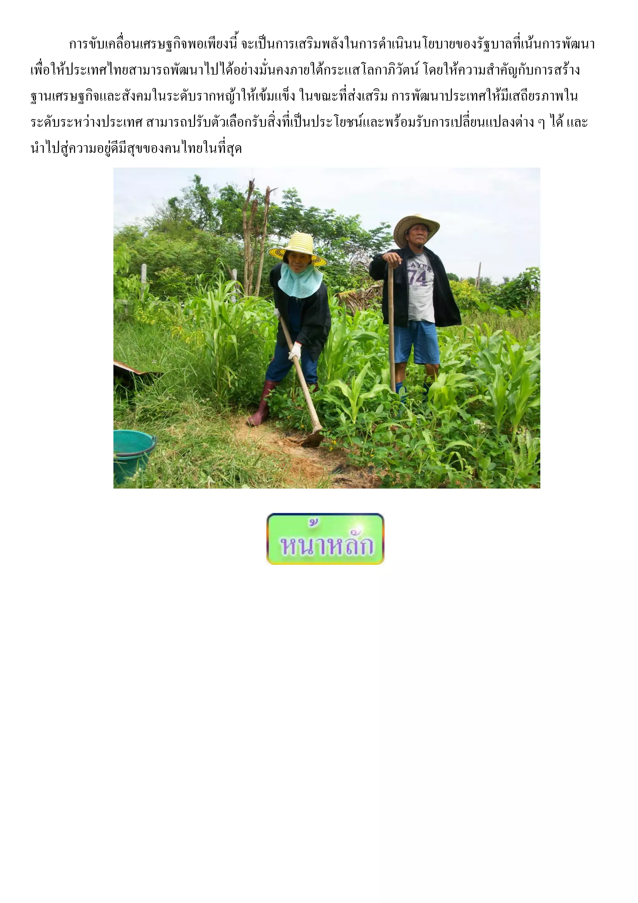 การขับเคลื่อนเศรษฐกิจพอเพียงนี้ จะเป็นการเสริมพลังในการดาเนินนโยบายของรัฐบาลที่เน้นการพัฒนา
เพื่อให้ประเทศไทยสามารถพัฒนาไปได้อย่างมั่นคงภายใต้กระแสโลกาภิวัตน์ โดยให้ความสาคัญกับการสร้าง
ฐานเศรษฐกิจและสังคมในระดับรากหญ้าให้เข้มแข็ง ในขณะที่ส่งเสริม การพัฒนาประเทศให้มีเสถียรภาพใน
ระดับระหว่างประเทศ สามารถปรับตัวเลือกรับสิ่งที่เป็นประโยชน์และพร้อมรับการเปลี่ยนแปลงต่าง ๆ ได้ และ
นาไปสู่ความอยู่ดีมีสุขของคนไทยในที่สุด
 