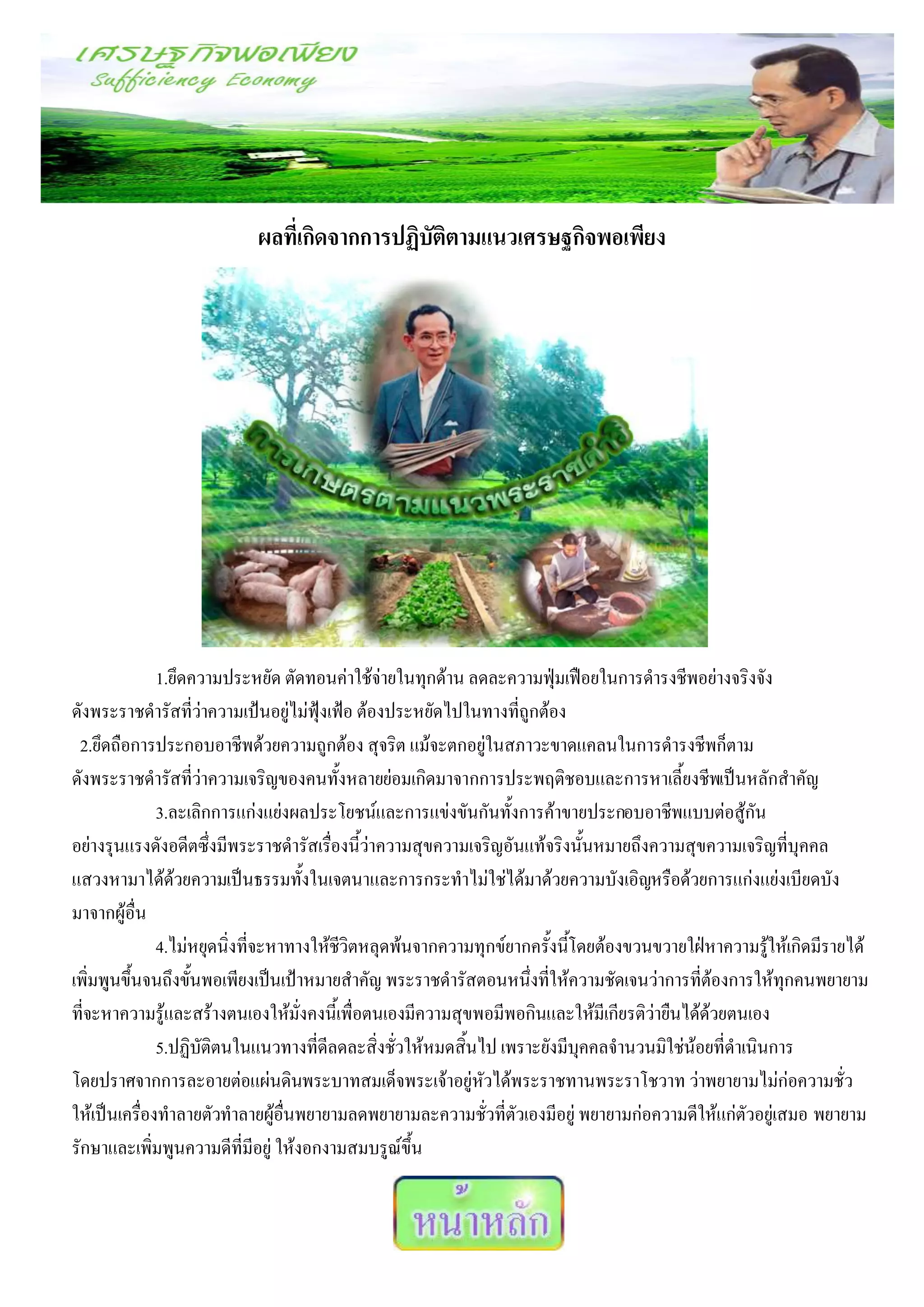 ผลที่เกิดจากการปฏิบัติตามแนวเศรษฐกิจพอเพียง




              1.ยึดความประหยัด ตัดทอนค่าใช้จ่ายในทุกด้าน ลดละความฟุ่มเฟือยในการดารงชีพอย่างจริงจัง
ดังพระราชดารัสที่ว่าความเป้นอยู่ไม่ฟุ้งเฟ้อ ต้องประหยัดไปในทางที่ถกต้อง
                                                                   ู
 2.ยึดถือการประกอบอาชีพด้วยความถูกต้อง สุจริต แม้จะตกอยู่ในสภาวะขาดแคลนในการดารงชีพก็ตาม
ดังพระราชดารัสที่ว่าความเจริญของคนทั้งหลายย่อมเกิดมาจากการประพฤติชอบและการหาเลี้ยงชีพเป็นหลักสาคัญ
              3.ละเลิกการแก่งแย่งผลประโยชน์และการแข่งขันกันทั้งการค้าขายประกอบอาชีพแบบต่อสู้กัน
อย่างรุนแรงดังอดีตซึ่งมีพระราชดารัสเรืองนี้ว่าความสุขความเจริญอันแท้จริงนั้นหมายถึงความสุขความเจริญที่บุคคล
                                        ่
แสวงหามาได้ดวยความเป็นธรรมทั้งในเจตนาและการกระทาไม่ใช่ได้มาด้วยความบังเอิญหรือด้วยการแก่งแย่งเบียดบัง
                 ้
มาจากผู้อื่น
              4.ไม่หยุดนิ่งที่จะหาทางให้ชวิตหลุดพ้นจากความทุกข์ยากครังนีโดยต้องขวนขวายใฝ่หาความรูให้เกิดมีรายได้
                                          ี                          ้ ้                             ้
เพิ่มพูนขึ้นจนถึงขั้นพอเพียงเป็นเป้าหมายสาคัญ พระราชดารัสตอนหนึ่งที่ให้ความชัดเจนว่าการที่ต้องการให้ทุกคนพยายาม
ที่จะหาความรู้และสร้างตนเองให้มั่งคงนี้เพื่อตนเองมีความสุขพอมีพอกินและให้มีเกียรติว่ายืนได้ด้วยตนเอง
              5.ปฏิบัติตนในแนวทางที่ดีลดละสิ่งชั่วให้หมดสิ้นไป เพราะยังมีบุคคลจานวนมิใช่น้อยที่ดาเนินการ
โดยปราศจากการละอายต่อแผ่นดินพระบาทสมเด็จพระเจ้าอยู่หวได้พระราชทานพระราโชวาท ว่าพยายามไม่ก่อความชั่ว
                                                             ั
ให้เป็นเครืองทาลายตัวทาลายผู้อื่นพยายามลดพยายามละความชั่วที่ตัวเองมีอยู่ พยายามก่อความดีให้แก่ตัวอยู่เสมอ พยายาม
            ่
รักษาและเพิ่มพูนความดีที่มีอยู่ ให้งอกงามสมบรูณ์ขึ้น
 