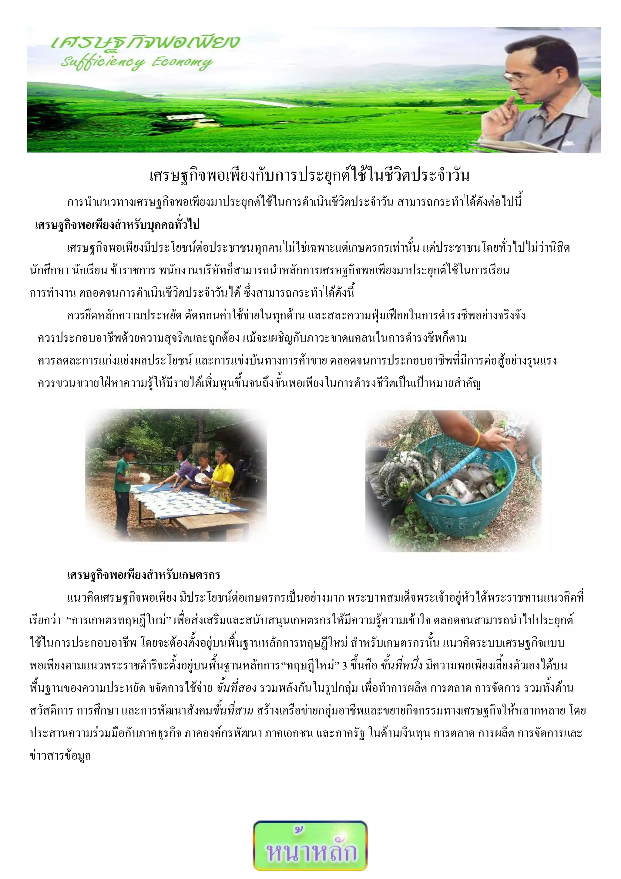 เศรษฐกิจพอเพียงกับการประยุกต์ใช้ในชีวิตประจาวัน
        การนาแนวทางเศรษฐกิจพอเพียงมาประยุกต์ใช้ในการดาเนินชีวิตประจาวัน สามารถกระทาได้ดังต่อไปนี้
 เศรษฐกิจพอเพียงสาหรับบุคคลทั่วไป
        เศรษฐกิจพอเพียงมีประโยชน์ต่อประชาชนทุกคนไม่ใช่เฉพาะแต่เกษตรกรเท่านั้น แต่ประชาชนโดยทั่วไปไม่ว่านิสิต
นักศึกษา นักเรียน ข้าราชการ พนักงานบริษัทก็สามารถนาหลักการเศรษฐกิจพอเพียงมาประยุกต์ใช้ในการเรียน
การทางาน ตลอดจนการดาเนินชีวิตประจาวันได้ ซึ่งสามารถกระทาได้ดังนี้
        ควรยึดหลักความประหยัด ตัดทอนค่าใช้จ่ายในทุกด้าน และสละความฟุ่มเฟือยในการดารงชีพอย่างจริงจัง
  ควรประกอบอาชีพด้วยความสุจริตและถูกต้อง แม้จะเผชิญกับภาวะขาดแคลนในการดารงชีพก็ตาม
  ควรลดละการแก่งแย่งผลประโยชน์ และการแข่งบันทางการค้าขาย ตลอดจนการประกอบอาชีพที่มีการต่อสู้อย่างรุนแรง
  ควรขวนขวายใฝ่หาความรู้ให้มีรายได้เพิ่มพูนขึ้นจนถึงขั้นพอเพียงในการดารงชีวิตเป็นเป้าหมายสาคัญ




         เศรษฐกิจพอเพียงสาหรับเกษตรกร
         แนวคิดเศรษฐกิจพอเพียง มีประโยชน์ต่อเกษตรกรเป็นอย่างมาก พระบาทสมเด็จพระเจ้าอยู่หัวได้พระราชทานแนวคิดที่
เรียกว่า “การเกษตรทฤษฎีใหม่” เพื่อส่งเสริมและสนับสนุนเกษตรกรให้มีความรู้ความเข้าใจ ตลอดจนสามารถนาไปประยุกต์
ใช้ในการประกอบอาชีพ โดยจะต้องตั้งอยู่บนพื้นฐานหลักการทฤษฎีใหม่ สาหรับเกษตรกรนั้น แนวคิดระบบเศรษฐกิจแบบ
พอเพียงตามแนวพระราชดาริจะตั้งอยู่บนพื้นฐานหลักการ“ทฤษฎีใหม่” 3 ขึ้นคือ ขั้นที่หนึ่ง มีความพอเพียงเลี้ยงตัวเองได้บน
พื้นฐานของความประหยัด ขจัดการใช้จ่าย ขั้นที่สอง รวมพลังกันในรูปกลุ่ม เพื่อทาการผลิต การตลาด การจัดการ รวมทั้งด้าน
สวัสดิการ การศึกษา และการพัฒนาสังคมขั้นที่สาม สร้างเครือข่ายกลุ่มอาชีพและขยายกิจกรรมทางเศรษฐกิจให้หลากหลาย โดย
ประสานความร่วมมือกับภาคธุรกิจ ภาคองค์กรพัฒนา ภาคเอกชน และภาครัฐ ในด้านเงินทุน การตลาด การผลิต การจัดการและ
ข่าวสารข้อมูล
 