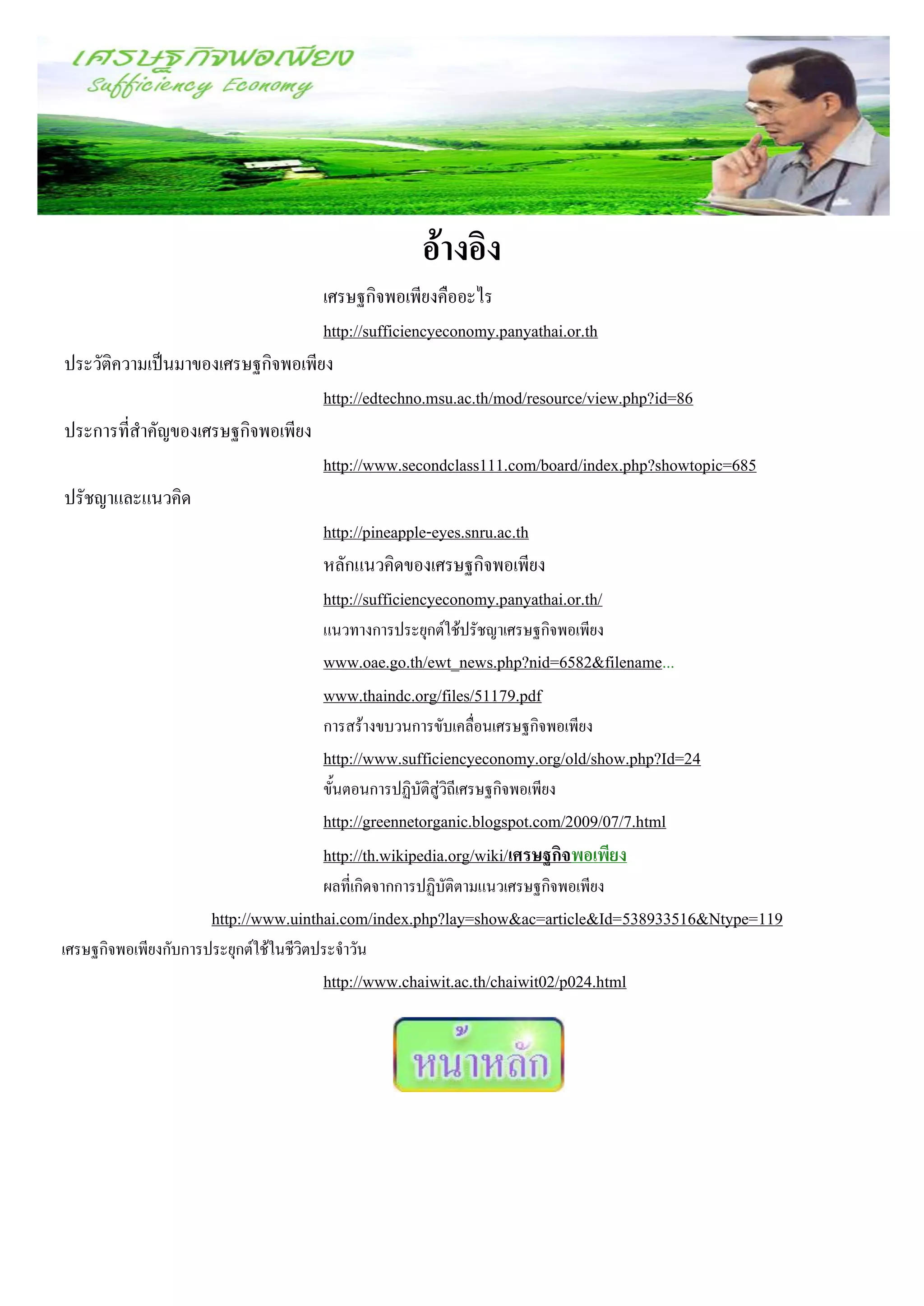 อ้างอิง
                                  เศรษฐกิจพอเพียงคืออะไร
                                  http://sufficiencyeconomy.panyathai.or.th
ประวัติความเป็นมาของเศรษฐกิจพอเพียง
                                  http://edtechno.msu.ac.th/mod/resource/view.php?id=86
ประการที่สาคัญของเศรษฐกิจพอเพียง
                                  http://www.secondclass111.com/board/index.php?showtopic=685
ปรัชญาและแนวคิด
                                  http://pineapple-eyes.snru.ac.th
                                  หลักแนวคิดของเศรษฐกิจพอเพียง
                                  http://sufficiencyeconomy.panyathai.or.th/
                                        แนวทางการประยุกต์ใช้ปรัชญาเศรษฐกิจพอเพียง
                                        www.oae.go.th/ewt_news.php?nid=6582&filename...
                                        www.thaindc.org/files/51179.pdf
                                        การสร้างขบวนการขับเคลื่อนเศรษฐกิจพอเพียง
                                        http://www.sufficiencyeconomy.org/old/show.php?Id=24
                                        ขั้นตอนการปฏิบัติสู่วิถีเศรษฐกิจพอเพียง
                                        http://greennetorganic.blogspot.com/2009/07/7.html
                                        http://th.wikipedia.org/wiki/เศรษฐกิจพอเพียง
                                        ผลที่เกิดจากการปฏิบัติตามแนวเศรษฐกิจพอเพียง
                       http://www.uinthai.com/index.php?lay=show&ac=article&Id=538933516&Ntype=119
เศรษฐกิจพอเพียงกับการประยุกต์ใช้ในชีวิตประจาวัน
                                        http://www.chaiwit.ac.th/chaiwit02/p024.html
 