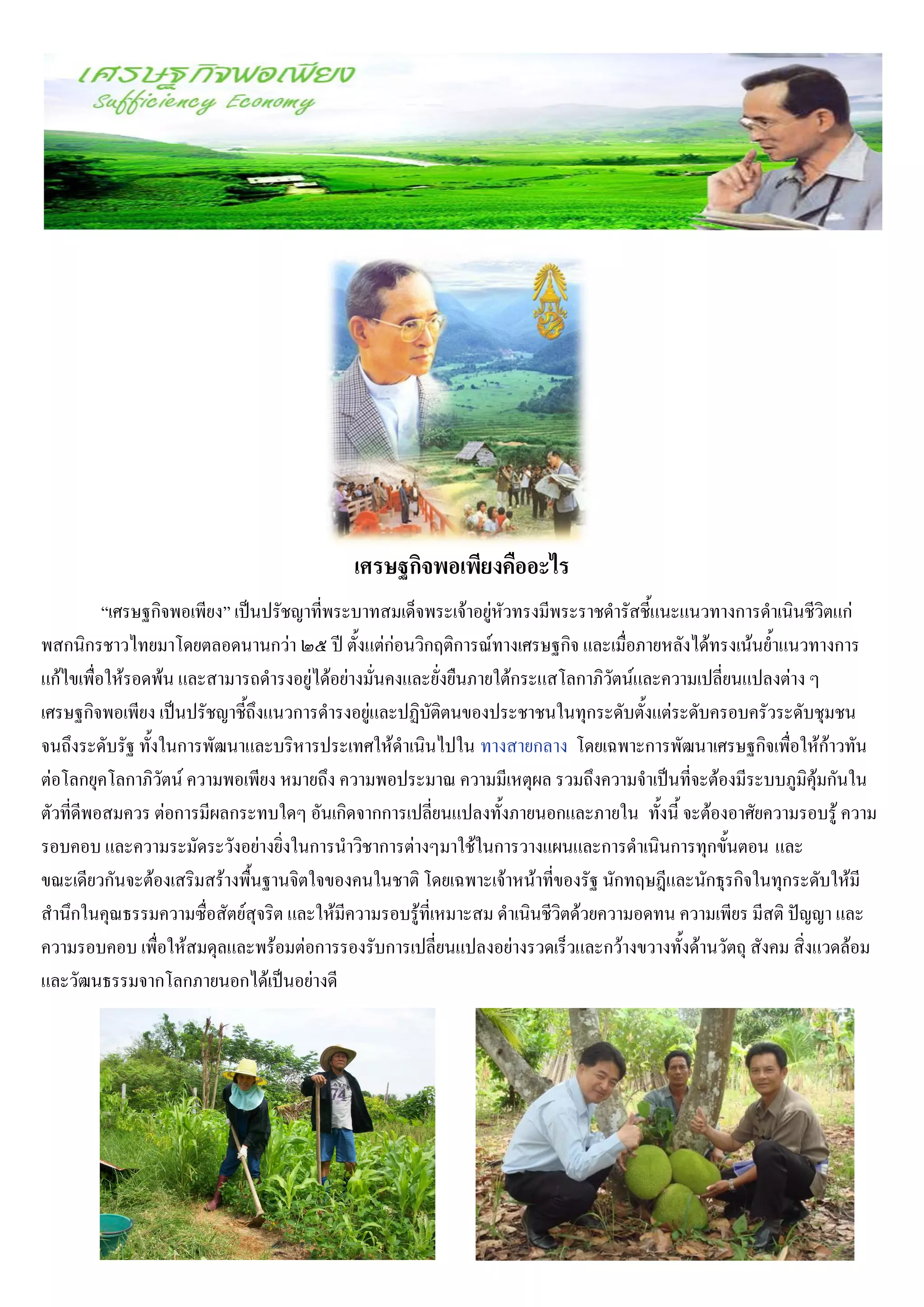 เศรษฐกิจพอเพียงคืออะไร
          “เศรษฐกิจพอเพียง” เป็นปรัชญาที่พระบาทสมเด็จพระเจ้าอยู่หัวทรงมีพระราชดารัสชี้แนะแนวทางการดาเนินชีวิตแก่
พสกนิกรชาวไทยมาโดยตลอดนานกว่า ๒๕ ปี ตั้งแต่ก่อนวิกฤติการณ์ทางเศรษฐกิจ และเมื่อภายหลังได้ทรงเน้นย้าแนวทางการ
แก้ไขเพื่อให้รอดพ้น และสามารถดารงอยู่ได้อย่างมั่นคงและยั่งยืนภายใต้กระแสโลกาภิวัตน์และความเปลี่ยนแปลงต่าง ๆ
เศรษฐกิจพอเพียง เป็นปรัชญาชี้ถึงแนวการดารงอยู่และปฏิบัติตนของประชาชนในทุกระดับตั้งแต่ระดับครอบครัวระดับชุมชน
จนถึงระดับรัฐ ทั้งในการพัฒนาและบริหารประเทศให้ดาเนินไปใน ทางสายกลาง โดยเฉพาะการพัฒนาเศรษฐกิจเพื่อให้ก้าวทัน
ต่อโลกยุคโลกาภิวัตน์ ความพอเพียง หมายถึง ความพอประมาณ ความมีเหตุผล รวมถึงความจาเป็นที่จะต้องมีระบบภูมิคุ้มกันใน
ตัวที่ดีพอสมควร ต่อการมีผลกระทบใดๆ อันเกิดจากการเปลี่ยนแปลงทั้งภายนอกและภายใน ทั้งนี้ จะต้องอาศัยความรอบรู้ ความ
รอบคอบ และความระมัดระวังอย่างยิ่งในการนาวิชาการต่างๆมาใช้ในการวางแผนและการดาเนินการทุกขั้นตอน และ
ขณะเดียวกันจะต้องเสริมสร้างพื้นฐานจิตใจของคนในชาติ โดยเฉพาะเจ้าหน้าที่ของรัฐ นักทฤษฎีและนักธุรกิจในทุกระดับให้มี
สานึกในคุณธรรมความซื่อสัตย์สุจริต และให้มีความรอบรู้ที่เหมาะสม ดาเนินชีวิตด้วยความอดทน ความเพียร มีสติ ปัญญา และ
ความรอบคอบ เพื่อให้สมดุลและพร้อมต่อการรองรับการเปลี่ยนแปลงอย่างรวดเร็วและกว้างขวางทั้งด้านวัตถุ สังคม สิ่งแวดล้อม
และวัฒนธรรมจากโลกภายนอกได้เป็นอย่างดี
 