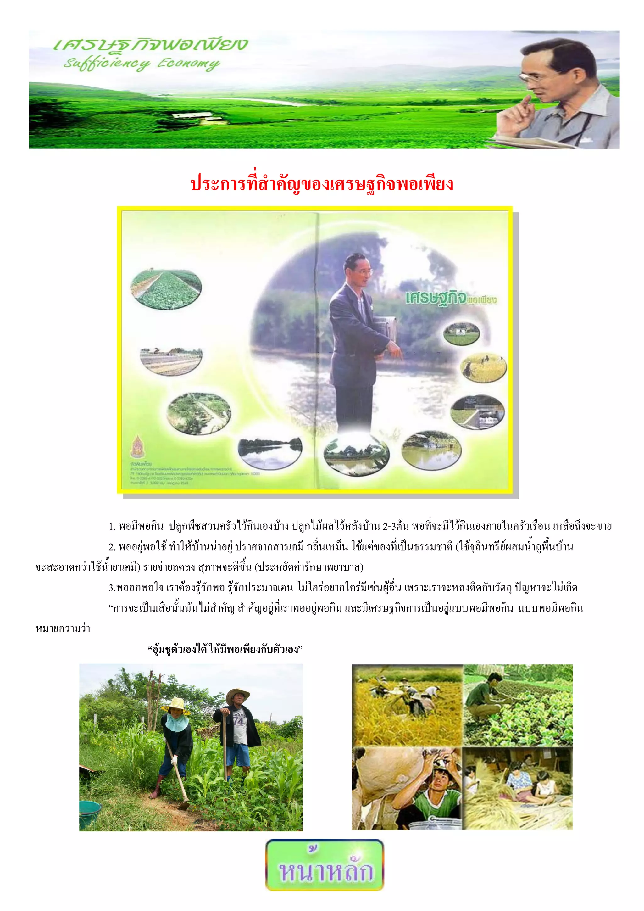 ประการที่สาคัญของเศรษฐกิจพอเพียง




                1. พอมีพอกิน ปลูกพืชสวนครัวไว้กินเองบ้าง ปลูกไม้ผลไว้หลังบ้าน 2-3ต้น พอที่จะมีไว้กินเองภายในครัวเรือน เหลือถึงจะขาย
                2. พออยู่พอใช้ ทาให้บ้านน่าอยู่ ปราศจากสารเคมี กลิ่นเหม็น ใช้แต่ของที่เป็นธรรมชาติ (ใช้จุลินทรีย์ผสมน้าถูพื้นบ้าน
จะสะอาดกว่าใช้น้ายาเคมี) รายจ่ายลดลง สุภาพจะดีขึ้น (ประหยัดค่ารักษาพยาบาล)
                3.พออกพอใจ เราต้องรู้จักพอ รู้จักประมาณตน ไม่ใคร่อยากใคร่มีเช่นผู้อื่น เพราะเราจะหลงติดกับวัตถุ ปัญหาจะไม่เกิด
                “การจะเป็นเสือนั้นมันไม่สาคัญ สาคัญอยู่ที่เราพออยู่พอกิน และมีเศรษฐกิจการเป็นอยู่แบบพอมีพอกิน แบบพอมีพอกิน
หมายความว่า
                          “อุ้มชูต้วเองได้ ให้มีพอเพียงกับตัวเอง”
 
