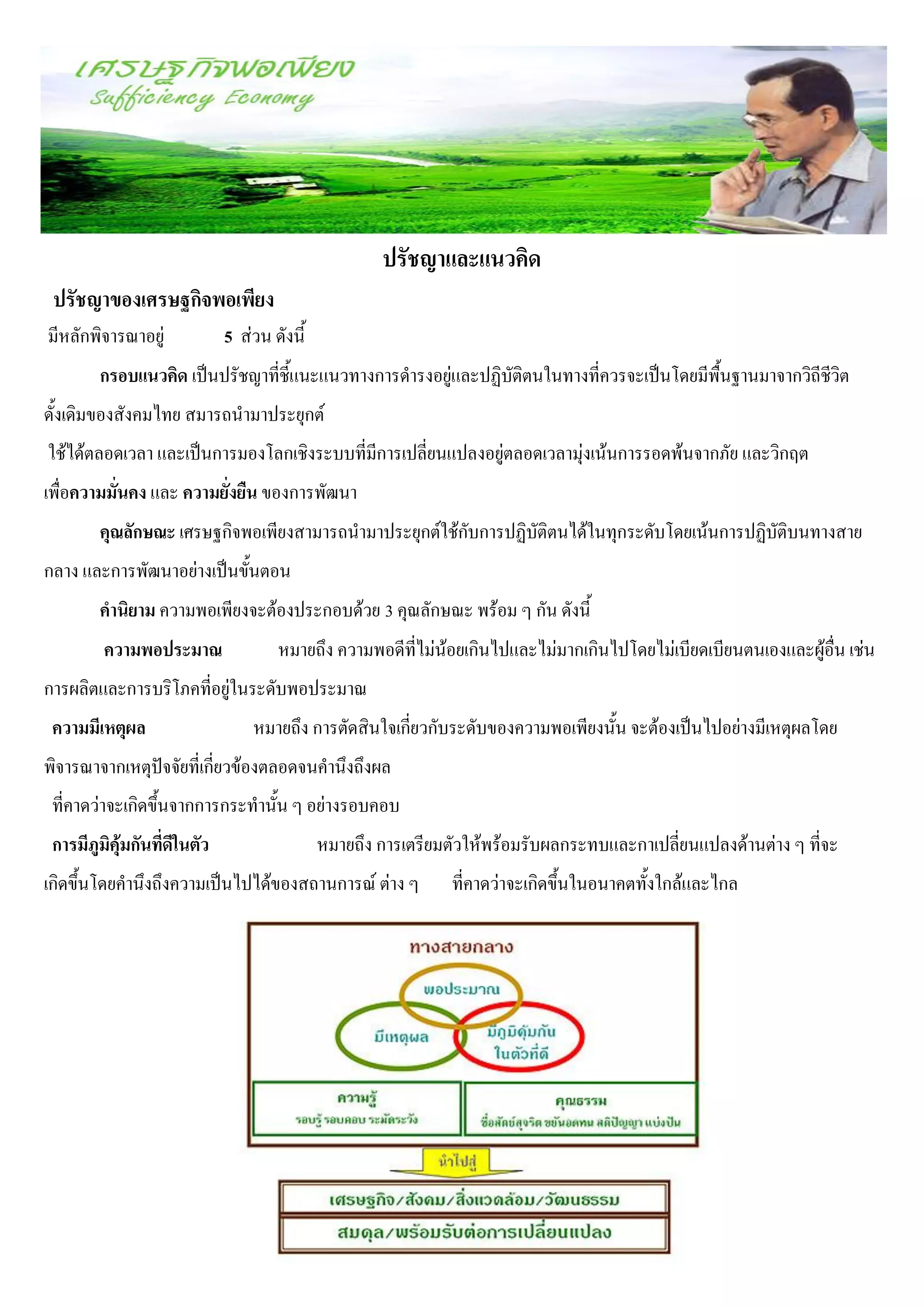 ปรัชญาและแนวคิด
 ปรัชญาของเศรษฐกิจพอเพียง
มีหลักพิจารณาอยู่             5 ส่วน ดังนี้
        กรอบแนวคิด เป็นปรัชญาที่ชี้แนะแนวทางการดารงอยู่และปฏิบัติตนในทางที่ควรจะเป็นโดยมีพื้นฐานมาจากวิถีชีวิต
ดั้งเดิมของสังคมไทย สมารถนามาประยุกต์
ใช้ได้ตลอดเวลา และเป็นการมองโลกเชิงระบบที่มีการเปลี่ยนแปลงอยู่ตลอดเวลามุ่งเน้นการรอดพ้นจากภัย และวิกฤต
เพื่อความมั่นคง และ ความยั่งยืน ของการพัฒนา
        คุณลักษณะ เศรษฐกิจพอเพียงสามารถนามาประยุกต์ใช้กับการปฏิบัติตนได้ในทุกระดับโดยเน้นการปฏิบัติบนทางสาย
กลาง และการพัฒนาอย่างเป็นขั้นตอน
        คานิยาม ความพอเพียงจะต้องประกอบด้วย 3 คุณลักษณะ พร้อม ๆ กัน ดังนี้
         ความพอประมาณ                 หมายถึง ความพอดีที่ไม่น้อยเกินไปและไม่มากเกินไปโดยไม่เบียดเบียนตนเองและผู้อื่น เช่น
การผลิตและการบริโภคที่อยู่ในระดับพอประมาณ
 ความมีเหตุผล                     หมายถึง การตัดสินใจเกี่ยวกับระดับของความพอเพียงนั้น จะต้องเป็นไปอย่างมีเหตุผลโดย
พิจารณาจากเหตุปัจจัยที่เกี่ยวข้องตลอดจนคานึงถึงผล
 ที่คาดว่าจะเกิดขึ้นจากการกระทานั้น ๆ อย่างรอบคอบ
 การมีภูมิคุ้มกันที่ดีในตัว                   หมายถึง การเตรียมตัวให้พร้อมรับผลกระทบและกาเปลี่ยนแปลงด้านต่าง ๆ ที่จะ
เกิดขึ้นโดยคานึงถึงความเป็นไปได้ของสถานการณ์ ต่าง ๆ             ที่คาดว่าจะเกิดขึ้นในอนาคตทั้งใกล้และไกล
 