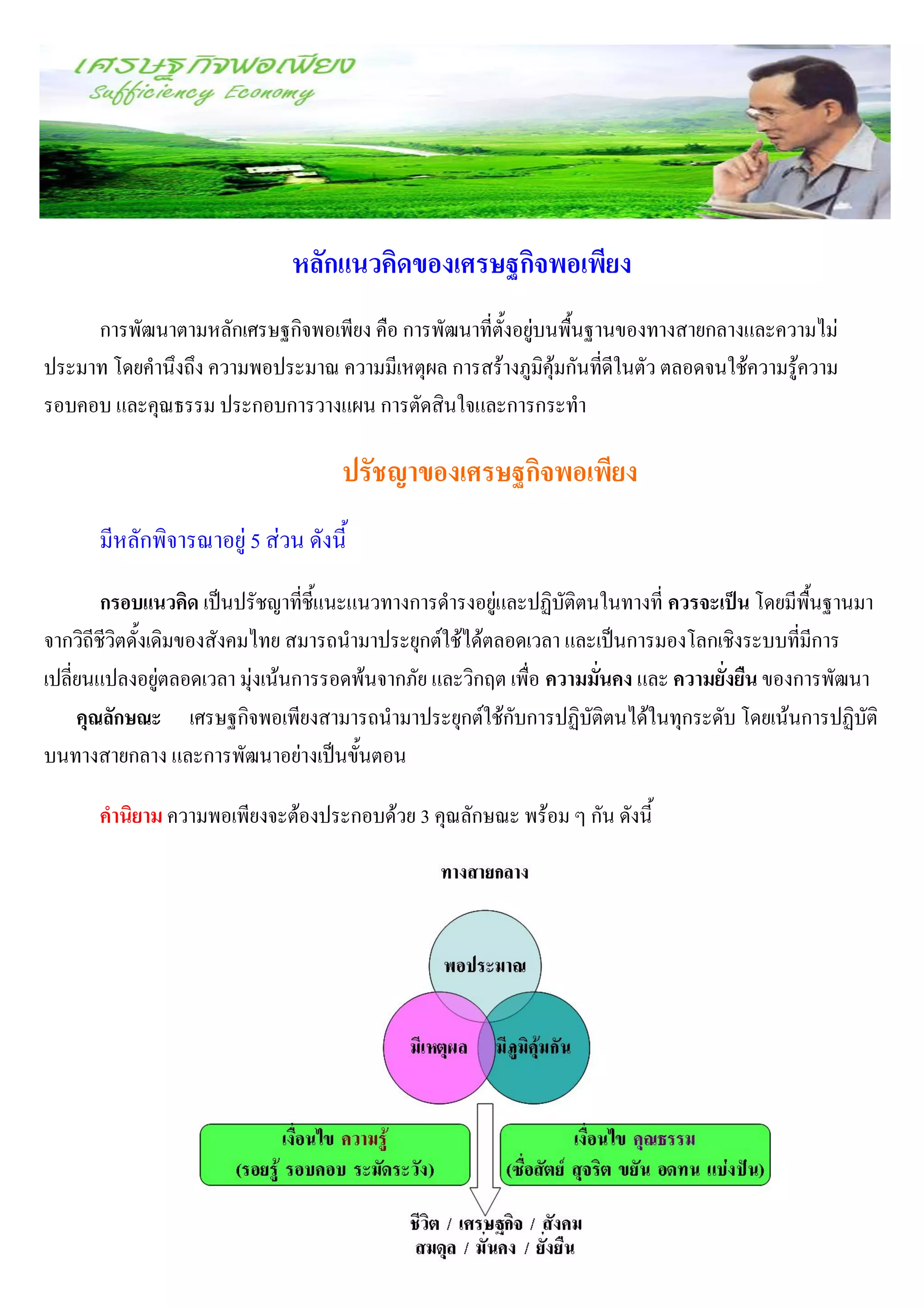หลักแนวคิดของเศรษฐกิจพอเพียง
     การพัฒนาตามหลักเศรษฐกิจพอเพียง คือ การพัฒนาที่ตั้งอยู่บนพื้นฐานของทางสายกลางและความไม่
ประมาท โดยคานึงถึง ความพอประมาณ ความมีเหตุผล การสร้างภูมิคุ้มกันที่ดีในตัว ตลอดจนใช้ความรู้ความ
รอบคอบ และคุณธรรม ประกอบการวางแผน การตัดสินใจและการกระทา

                                    ปรัชญาของเศรษฐกิจพอเพียง
      มีหลักพิจารณาอยู่ 5 ส่วน ดังนี้
        กรอบแนวคิด เป็นปรัชญาที่ชี้แนะแนวทางการดารงอยู่และปฏิบัติตนในทางที่ ควรจะเป็น โดยมีพื้นฐานมา
จากวิถีชีวิตดั้งเดิมของสังคมไทย สมารถนามาประยุกต์ใช้ได้ตลอดเวลา และเป็นการมองโลกเชิงระบบที่มีการ
เปลี่ยนแปลงอยู่ตลอดเวลา มุ่งเน้นการรอดพ้นจากภัย และวิกฤต เพื่อ ความมั่นคง และ ความยั่งยืน ของการพัฒนา
     คุณลักษณะ เศรษฐกิจพอเพียงสามารถนามาประยุกต์ใช้กับการปฏิบัติตนได้ในทุกระดับ โดยเน้นการปฏิบัติ
บนทางสายกลาง และการพัฒนาอย่างเป็นขั้นตอน

      คานิยาม ความพอเพียงจะต้องประกอบด้วย 3 คุณลักษณะ พร้อม ๆ กัน ดังนี้
 