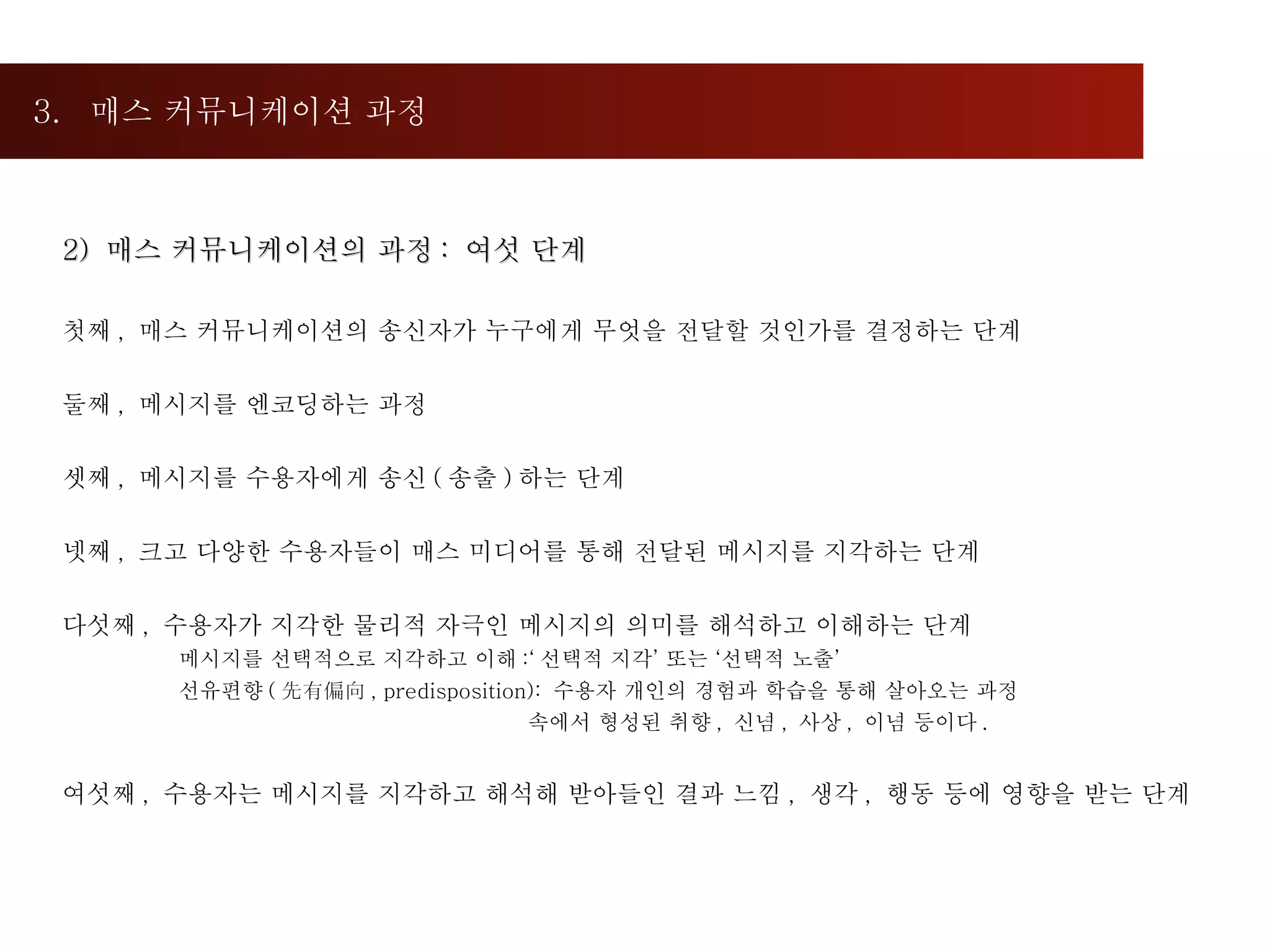 3.  매스 커뮤니케이션 과정  2)  매스 커뮤니케이션의 과정 :  여섯 단계 첫째 ,  매스 커뮤니케이션의 송신자가 누구에게 무엇을 전달할 것인가를 결정하는 단계 둘째 ,  메시지를 엔코딩하는 과정 셋째 ,  메시지를 수용자에게 송신 ( 송출 ) 하는 단계 넷째 ,  크고 다양한 수용자들이 매스 미디어를 통해 전달된 메시지를 지각하는 단계 다섯째 ,  수용자가 지각한 물리적 자극인 메시지의 의미를 해석하고 이해하는 단계 메시지를 선택적으로 지각하고 이해 :‘ 선택적 지각’ 또는 ‘선택적 노출’ 선유편향 ( 先有偏向 , predisposition):  수용자 개인의 경험과 학습을 통해 살아오는 과정  속에서 형성된 취향 ,  신념 ,  사상 ,  이념 등이다 . 여섯째 ,  수용자는 메시지를 지각하고 해석해 받아들인 결과 느낌 ,  생각 ,  행동 등에 영향을 받는 단계  